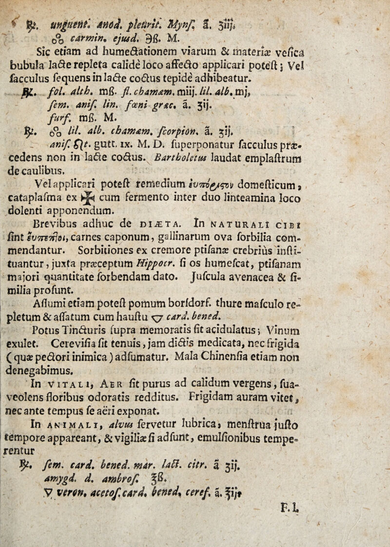 * fy, mgutui. Mbit. ptetirlt. Mynf £, 31$ 0% earmin, ejtud, 91?. M. Sic etiam ad humedationem viarum & materia; ve/ica bubula lade repleta calide loco affedo applicari poteft; Ve! facculus fequens in Ia de codus tepide adhibeatur. altk. mff fl. cbamam. miij. lil. alb.xn]» fem. anif. lin. fceni gr&c, a. jij. furf, mfl. M. \ fy. 00 /</• cbamam. fcorpion. a. 31}. anif. g\t. gutt, ix. M. D. fuperponatur facculus pra> cedens non in lade codus. Bartboletus laudat emplaftrum de caulibus. Vel applicari poteft remedium tvnlyw» domefticum » cataplafma ex cura fermento inter duo linteamina loco dolenti apponendum. Brevibus adhuc de diita, In naturali cibi fint svmdjdi,carnes caponum, gallinarum ova forbilia com¬ mendantur. Sorbitiones ex cremore ptifante crebrius infii- tuantur, juxta praeceptum Hippo tr. fi os humefcat, ptifanam majori quantitate forbendam dato. Jufcula avenacea & fi- milia profunt. i, Aflumi etiam pote/1 pomum borfdorf. thure ma/culo re¬ pletum & affatum cum hauftu xj card. bened. Potus Tinduris fupra memoratis fit acidulatus; Vinum exulet. Cerevifia fit tenuis, jam didis medicata, nec frigida ( qua; pedori inimica) adfumatur. Mala Chinenfia etiam non denegabimus. In vitali, Aer fit purus ad calidum vergens, fua- veolens floribus odoratis redditus. Frigidam auram vitet, nec ante tempus fe aeri exponat. In animali, alvus fervetur lubrica, menftrua jufto tempore appareant, & vigilia fi adfunt, emulfionibus tempe» rentur fem. cari, bened. mar. labi. citr. a 31J. amygd. d. ambrof. V veron, acetof.eardbened* ceref. 5. fij* ’ ' 1 EL