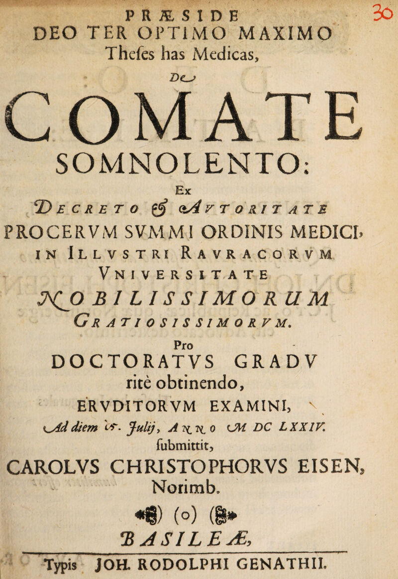 P R JZ S I D E DEO TER OPTIMO MAXIMO Thefes has Medicas, COMATE SOMNOLENTO: Ex 'Decreto $ otA r t o ri t at e PROCERVM SVMMI ORDINIS MEDICI» in Illvstri Ravracorvm Vniversuate MOBILISSIMORUM Gratiosissimorfm. Pro DOCTORATVS GRAD V rite obtinendo, ERVDITORVM EXAMINI, v diem * Julij, A 2^ 7^ 0 OH DC LXXIK fubmittitj CAROLVS CHRISTOPHORVS EISEN, Norimb, «8) (°) (i* 2 ASILE jE, Typis JOH. RODOLPHI GENATHII.