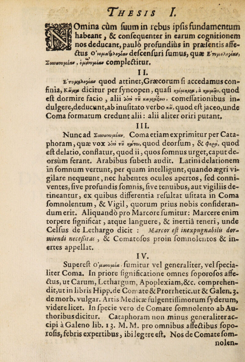 S Omina cum fuum in rebus ipfis fundamentum habeant * & confequenter in earum cognitionem nos deducant, paulo profundius in praefentisaffe- &us defcenfuri fumus, quae 'Ziwwvpi*#, b$vpim complectitur. II. e\vfA3Uyieuf quod attiner,Graecorum fi accedamus con¬ finia, dicitur perfyncopen,quafi , a quod eft dormire facio , alii ^ r* x&^'£«y, comeflationibus in- dulgere,deducunt,ab inufitato verbo quod eft jaceo,unde Coma formatum credunt alii: alii aliter oriri putant. III. Nunc ad Coma etiam exprimitur per Cata» phoram, quae vox rS y&™, quod deorfum, & $<>&, quod <gft delatio, conflatur, quod ii, quos fomnus urget,caput de¬ orsum ferant. Arabibus fubeth audit. Latini delationem in fomnum vertunt, per quam intelligunt, quando aegri vi® giiare nequeunt,nec habentes oculos apertos, fed conni- ventes, five profundis fomnis, five tenuibus, aut vigiliis de¬ tineantur, ex quibus differentia refultat ufitata in Coma fomnolentum, & Vigil, quorum prius nobis confideran- dumerit. Aliquando pro Marcore fumitur: Marcere enim torpere fignifleat, atque languere, &: inerti! teneri, unde Celfus de Lethargo dicit : Marcor efi inexpugnabilis dor¬ miendi necefiitas , Cematofos proin fomnolemos & in¬ ertes appellat. IV. Superefl fumitur vel generaliter, velfpecia- liter Coma. In priore fignificatione omnes foporofos affe¬ ctus, ut Carum, Lethargum, Apoplexiam,&:c. comprehen¬ dit,ut in libris Hipp.de Comate&Prorrhetic.ut&Galen.g. de morb. vulgar. Artis Medicae fulgentiflimorum fyderum, videre licet. Infpecie vero de Comate fomnolento ab Au- thoribus dicitur. Cataphoram non minus generaliter ac¬ cipi a Galeno lib. 13. M. M. pro omnibus affeCtibus fbpo- rofis,febris expertibus, ibi legere eft* Nos de Comate fom- nokn-