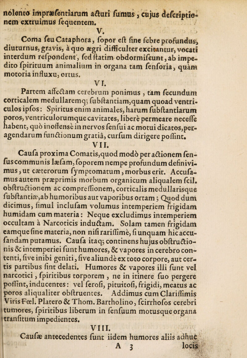 nolento Impra&fentiarum afturi fumus > cujus defcriptio- nem extruimus fequentem. V. Coma feuCataphora, fopor eft fine febre profundus, diuturnus, gravis, a quo aegri difficulter excitantur, vocati interdum refpondent, fedflatim obdormifeunt,ab impe¬ dito fpirituum animalium in organa tam fenforia, quam motoria influxu, ortus. VI. Partem affeftam cerebrum ponimus , tam fecundum corticalem medullaremq, fubftantiam5quam quoad ventri¬ culos ipfos: Spiritus enim animales, harum fubftantiarum poros, ventriculorumque cavitates, libere permeare neceflfe habent, quo inoflense in nervos fenfui ac motui dicatos,per¬ agendarum fun&ionum gratia, curfum dirigere poflint. vn. Caufa proxima Comatis,quod modo per a&ionem fen- fiiscommunis laefam, foporem nempe profundum definivi¬ mus , ut caeterorum fymptomatum, morbus erit. Accufa- mus autem praeprimis morbum organicum aliqualem fcil. obftruflionem ac compreflionem, corticalis medullarisque fubftantiae,ab humoribus aut vaporibus ortam ; Quod dum dicimus, fimul inclufam volumus intemperiem frigidam humidam cum materia: Neque excludimus intemperiem occultam a Narcoticis induttam. Solam tamen frigidam eamque fine materia, non nifirariflime, fi unquam hicaccu- fandam putamus. Caufa itaq; continens hujus obftru&io- nis & intemperiei funt humores, & vapores in cerebro con¬ tenti, five inibi geniti, five aliunde ex toto corpore, aut cer¬ tis partibus fint delati. Humores & vapores illi funt vel narcotici, fpiritibus torporem , ne in itinere fuo pergere poffint, inducentes: vel ferofi, pituitofi, frigidi, meatus ac poros aliqualiter obftruentes. Addimus cumClariflimis VirisFoel.Platero&Thom. Bartholino, fcirrhofos cerebri 1 tumores, fpiritibus liberum in fenfuum motusque organa itranfitum impedientes, VIII. Caufae antecedentes funt iidem humores aliis adhuc