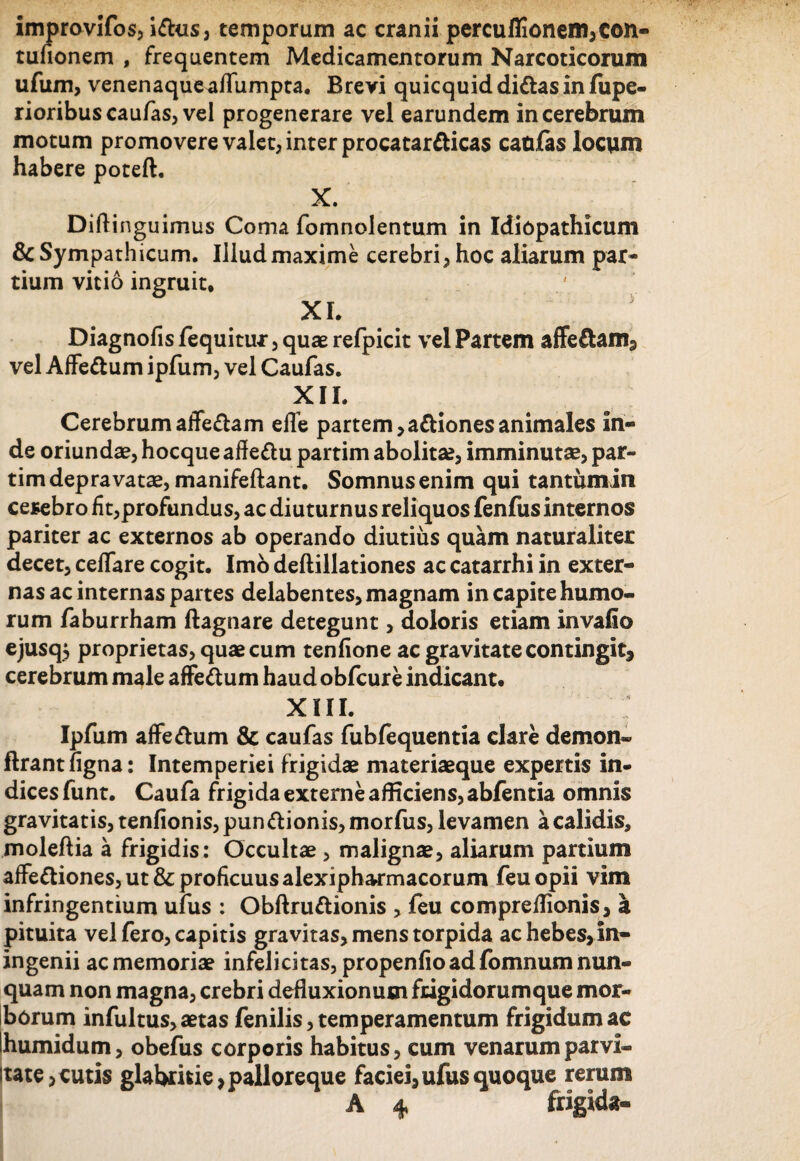 improvifos, i&us, temporum ac cranii percuflionem,Con- tufionem , frequentem Medicamentorum Narcoticorum ufum, venenaqueaflumpta. Brevi quicquiddittasinfupe- rioribus caufas, vel progenerare vel earundem in cerebrum motum promovere valet, inter procatardicas caulas locum habere poteft. X. Diftinguimus Coma fomnolentum in Idiopathicum & Sympathicum. Illud maxime cerebri, hoc aliarum par¬ tium vitio ingruit, XI. Diagnofis fequitur, quae refpicit vel Partem affe£am3 vel Affe&um ipfum, vel Caufas. XH. Cerebrumaffe&am efle partem,adionesanimales in¬ de oriundae, hocque affe&u partim abolita?, imminutae, par- tim depravatae, manifeftant. Somnus enim qui tantumin cerebro fit,profundus, ac diuturnus reliquos fenfus internos pariter ac externos ab operando diutius quam naturaliter decet, cefifare cogit. Imo deftillationes ac catarrhi in exter¬ nas ac internas partes delabentes, magnam in capite humo¬ rum faburrham ftagnare detegunt, doloris etiam invafio ejusq$ proprietas, quae cum tenfione ac gravitate contingit, cerebrum male affe&um haud obfcure indicant. XIII. Ipfum affe&um & caufas fubfequentia clare demon» ftrantfigna: Intemperiei frigidae materiaeque expertis in¬ dices funt. Caufa frigidaexterneafficiens,abfentia omnis gravitatis, tenfionis, pun ftionis, morfus, levamen a calidis, moleftia a frigidis: Occultae , malignae, aliarum partium affe&iones, ut & proficuus alexipharmacorum feu opii vim infringentium ufus : Obftruttionis , feu compreflionis, a pituita vel fero, capitis gravitas, mens torpida ac hebes, in- ingenii ac memoriae infelicitas, propenfio ad fomnum nun¬ quam non magna, crebri defluxionum frigidorumque mor¬ borum infultus, aetas fenilis, temperamentum frigidum ac humidum, obefus corporis habitus, cum venarum parvi- itate, cutis glabririe, palloreque faciei, ufus quoque rerum