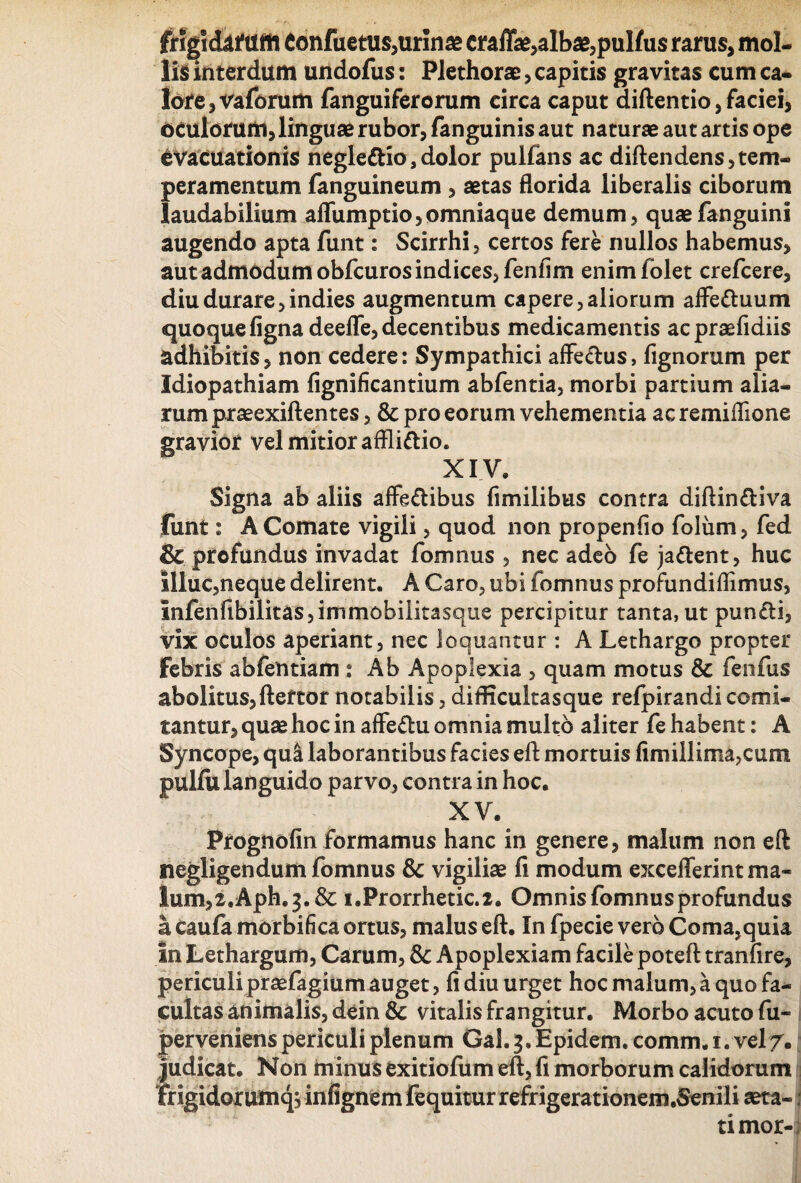 fnglckfilffl Confuetus, urinae mffae,albae,pulfus rarus, mol¬ lis interdum undofus: Plethorae, capitis gravitas cum ca¬ lore , vaforum fanguiferorum circa caput diftentio, faciei, oculorum, linguae rubor, fanguinis aut naturae aut artis ope evacuationis negledio,dolor pullans ac diftendens,tem¬ peramentum fanguineum , aetas florida liberalis ciborum laudabilium aflumptio,omniaque demum, quaefanguini augendo apta funt: Scirrhi, certos fere nullos habemus, aut admodum obfcuros indices, fenfim enimfolet crefcere, diu durare, indies augmentum capere, aliorum affeduum quoque ligna deeffe, decentibus medicamentis acpraefidiis adhibitis, non cedere: Sympathici affectus, fignorum per Idiopathiam fignificantium abfentia, morbi partium alia¬ rum praeexiftentes, & pro eorum vehementia ac remiflione gravior vel mitior afflidio. XIV, Signa ab aliis affedibus fimilibus contra diftindiva funt: A Comate vigili, quod non propenfio folum, fed & profundus invadat fomnus , nec adeo fe jadent, huc illuc,neque delirent. A Caro, ubi fomnus profundiflimus, infenfibilitas,immobilitasque percipitur tanta, ut pundi, vix oculos aperiant, nec loquantur : A Lethargo propter febris abfentiam : Ab Apoplexia , quam motus & fenfus abolitus, fteftor notabilis, difficultas que refpirandi comi¬ tantur, quae hoc in affedu omnia multo aliter fe habent: A Syncope, qua laborantibus facies eft mortuis limillima,cum pulfu languido parvo, contra in hoc. X V. Prognofin formamus hanc in genere, malum non eft negligendum fomnus & vigiliae fi modum excefferint ma¬ lum,2,Aph. 3. & i.Prorrhetic.2. Omnis fomnus profundus a caufa morbifica ortus, malus eft. In fpecie vero Coma,quia In Lethargum, Carum, &: Apoplexiam facile poteft tranfire, periculi prsefagium auget, fi diu urget hoc malum, a quo fa¬ cultas animalis, dein Sc vitalis frangitur. Morbo acuto fu- perveniens periculi plenum Gal. 3. Epidem. comm. 1. vel7. judicat. Non minus exitiofum eft, fi morborum calidorum ij frigidorainqvinfignem (equitur refrigerationem.Senili aeta- i timor-;