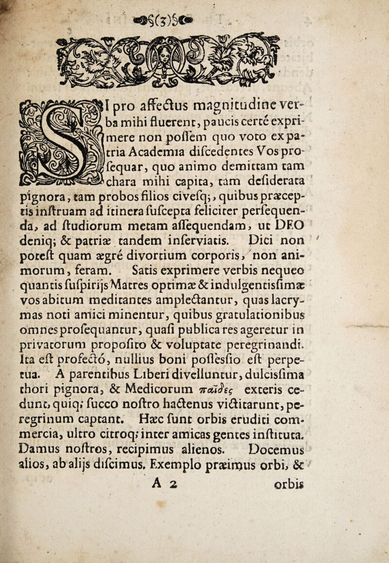 Ipro affedlus magnitudine ver¬ ba mihi fluerenc, paucis cerce expri¬ mere non poflem quo voco ex pa¬ tria Academia difcedentes Vospro- fequar, quo animo demittam cam chara mihi capica, tam defiderata pignora, tam probos filios civefq; , quibus praecep¬ tis inilruam ad itinerafufeepta feliciter perfequen- da, ad /ludiorum metam aflequendam, ut DF.O deniq; & patriae tandem inierviacis. Dici noti poteft quam aegre divortium corporis, non ani¬ morum, feram. Satis exprimere verbis nequeo quantis fuipirijs Matres optimae &indulgentisfima? vos abitum medicantes ampledtancur, quaslacry- mas noti amici minentur, quibus gratulationibus omnesproiequantur, quafi publica res ageretur in privatorum propofito & voluptate peregrinandi. Ita eil profecio, nullius boni pofiesfio eft perpe¬ tua. A parentibus Liberi divelluntur, dulcisfima thori pignora, & Medicorum παύλες exteris ce¬ dunt, quiq; fucco noilro ha&enus vi&icarunr, pe¬ regrinum captant. Haec funt orbis eruditi com¬ mercia, ultro citroq» inter amicas gentes inilicuca. Damus noitros, recipimus alienos. Docemus alios, abalijs difeimus. Exemplo praeiruus orbi, & * < ' » A 2 orbis