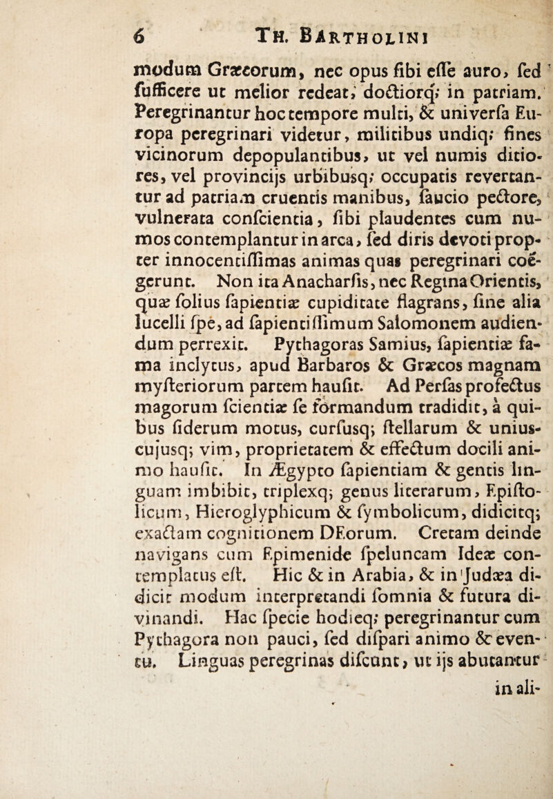 modum Graecorum, nec opus fibi elle auro» fed fufficere ut melior redeat» do&iorq»' in patriam. Peregrinantur hoc tempore multi, & univerfa Eu¬ ropa peregrinari videtur, militibus undiq; fines vicinorum depopulantibus, ut vel numis ditio* res, vel provincijs urbibusq; occupatis revertan¬ tur ad patriam cruentis manibus, iaucio pedore» vulnerata conficientia, fibi plaudentes cum nu- mos contemplantur in arca» fed diris devoti prop¬ ter innocencifiimas animas quae peregrinari coe¬ gerunt. Non ita Anacharfis, nec Regina Orientis, qua? fiolius lapientia; cupiditate flagrans, fine alia lucelli ipe, ad lapienti (limum Salomonem audien¬ dum perrexit. Pythagoras Samius, lapientia: fa¬ ma inclytus, apud Barbaros & Graecos magnam myfteriorum partem haufit. Ad Perfas profedus magorum fidentia: le formandum tradidit, a qui¬ bus fiderum motus, curfiusq; ftellarum & unius- cujusq; vim, proprietatem & effedum docili ani¬ mo haufit. In yfegypto lapiendam & gentis lin¬ guam imbibit, triplexq; genus licerarum, Epillo- licum, Hieroglyphicum & fymbolicum, didicitq; exa&am cognitionem DEorum. Cretam deinde navigans cum Epimenide fpeluncam Idea: con¬ templatus elt. Hic & in Arabia, & in 'Judaea di¬ dicit modum interpretandi iomnia & futura di¬ vinandi. Elac fipecie hodieq; peregrinantur cum Pychagora non pauci, fed difipari animo deven¬ tu. Linguas peregrinas difcunt, ut ijs abutantur in ali-