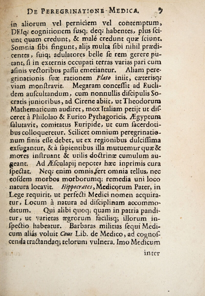 ... Vi in aliorum vel perniciem vel contemptum» DEfq*· cognitionem fusq; deq; habentes, plus ici- unc quam credunt» & male credunt qute Iciunt. Somnia fibi fingunt» alijs multa fibi nihil prodi¬ centes , fuiq; adulatores belle fe rem gerere pu¬ tant, fi in externis occupati terras varias pari cum afinis ve&oribus paflb emetiantur. Aliam pere¬ grinationis fuce rationem Viato iniit, coterisq; viam monftravit. Megaram conceflit ad Eucli¬ dem aufcultandum, cum nonnullis difcipulis So¬ cratis junioribus, ad Cirene abiit, ut Theodorum Mathematicum audiret»mox Italiam petijt ut difi ceret a Philolao & F.urito Pythagoricis. /Egyptum falutavit, comitatus Euripide, ut cum facerdoti- bus colloqueretur. Scilicet omnium peregrinatio¬ num finis efie debet, ut ex regionibus dulciifima exfugancur, &a lapientibus illa mutuemur quo& mores infiruant & utilis doftrino cumulum au¬ geant. Ad vEfculapij nepotes hoc inprimis cura ipe&ac. JNeq; enim omnis/ert omnia tellus, nec eofdem morbos morborumq; remedia uni loco natura locavit. Hippocrates y Medicorum Pater, in Lege requirir, ut perfe&i Medici nomen acquira¬ tur, Locum a natura ad diiciplinam accommo¬ datum. Qui alibi quoq; quam in patria pandi¬ tur, ut varietas aegrorum facilisq; illorum in- fpe&io habeatur. Barbaras militias fequi Medi¬ cum alias voluit Cous Lib. de Medico, ad cognofi cenda traftandaq; telorum vulnera. Imo Medicum ♦ inter