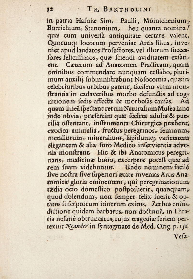 in patria Hafniae Sim, Paulli, Moinichenium,» Borrichium, Stenonium, heu quanta nomina/ qua; cum univerfa antiquitate certare valent. Quocunq; locorum perveniat Artis filius, inve¬ niet apud laudatos Profe&ores, vel illorum fucces- lores feliciifimos, quae fciendi aviditatem exfati- ent. Caeterum ad Anatomen Prailicam , quam omnibus commendare nunquam ceilabo, pluri¬ mum auxilij fubminiitrabunt Nofocornia,quaein' celebrioribus urbibus patent, facilem viam mon- ftrantia in cadaveribus morbo defun&is ad cog¬ nitionem fedis afFedte & morboias caufas. Ad quam linea ipe&ant rerum Naturalium Mufea hinc inde obvia, praeferam quae iceleta· adulta & pue¬ rilia ofterttant, inftrumenta Chirurgica praebenti exotica animalia, fruihis peregrinos, feminum, metallorum, mineralium, lapidumq; varietatem elegantem & alia foro Medico infervientia adve¬ nis monftrant. Hic & ibi Anatomicus peregri¬ nam, medicinae bono, excerpere poteil quae ad rem fuam videbuntuf. Unde neminem facile five noftra five fuperiori aetate in venias Artis Ana- romicae gloria eminentem , qui peregrinationum taedia ocio domeftico poftpofuerit, quanqoam» quod dolendum, non femper felix fuerit & op¬ tatus fufeeptorum itinerum exitus. Zerbuseninv dictione quidem barbarus, non dodrina, in Thra¬ cia nefarie obtruncatus,cujus tragedia; feriem per¬ texuit T^eandcr in fyncagmatc de Med. Orig. P·1J1· Vei»--