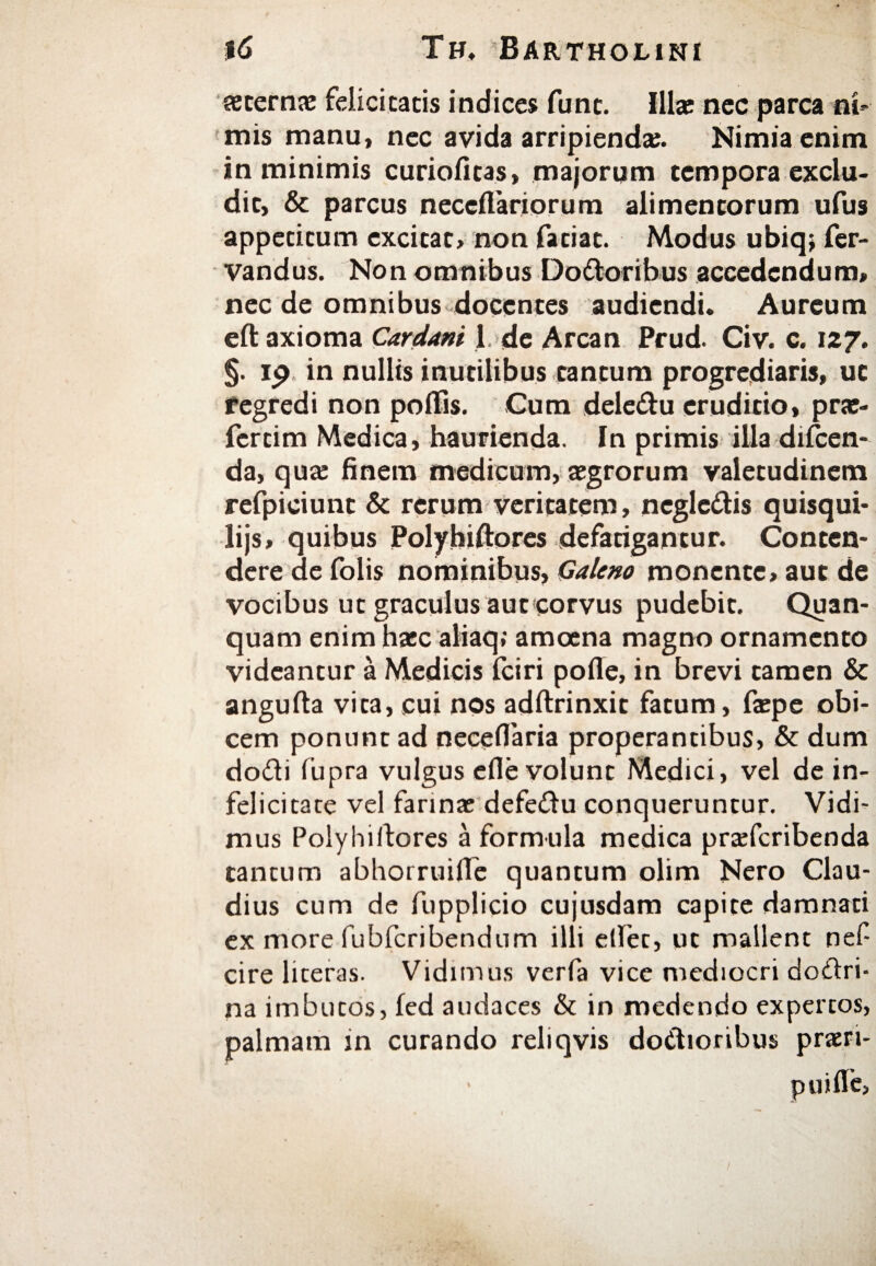 seterna; felicitacis indices fune. Illae nec parca ni¬ mis manu, nec avida arripienda;. Nimia enim in minimis curioiitas, majorum tempora exclu¬ dit, & parcus neceflariorum alimentorum ufus appecitum excitat, non fatiat. Modus ubiq; fer- vandus. Non omnibus Dodoribus accedendum, nec de omnibus docentes audiendi. Aureum eft axioma Cardam 1 de Arcan Prud. Civ. c. 127. §. ip in nullis inutilibus cantum progrediaris, ut regredi non poflis. Cum deledu eruditio, prae- fercim Medica, haurienda. In primis illa difcen- da, qua; finem medicum, aegrorum valetudinem refpieiunc & rerum veritatem, negledis quisqui- lijs, quibus Polyhiftores defatigantur. Conten¬ dere de folis nominibus, Galeno monente, aut de vocibus ut graculus auc corvus pudebit. Quan- quam enim haec aliaq; amoena magno ornamento videantur a Medicis fciri polle, in brevi tamen & angufta vita, cui nos adftrinxit fatum, faepe obi¬ cem ponunt ad neceflaria properantibus, & dum dodi fupra vulgus efle volunt Medici, vel de in¬ felicitate vel farina; defedu conqueruntur. Vidi¬ mus Polyhiftores a formula medica prxfcribenda tantum abhorruifle quantum olim Nero Clau¬ dius cum de fupplicio cujusdam capite damnati ex more fubfcribendum illi eftet, ut mallent nef cire liceras. Vidimus verfa vice mediocri dodri· na imbucos, led audaces & in medendo expertos, palmam in curando reliqvis dodioribus praeri- p u i fle.