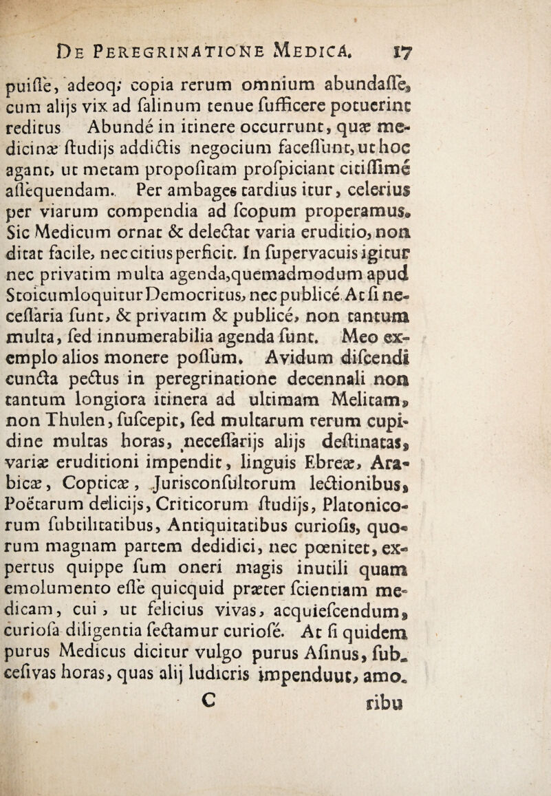 puiile, adeoq; copia rerum omnium abundaile» cum alijs vix ad falinum tenue fufficere pocucrinc reditus Abunde in itinere occurrunt, quae me- dicin» ftudijs addi&is negocium faceilunt>uthoc agant, ut metam propofitam profpiciant citiilime ailequendam. Per ambages tardius itur, celerius per viarum compendia ad fcopum properamus® Sic Medicum ornat & dele&at varia eruditio, non. ditat facile, nec citius perficit. In fupervacuis igitur nec privatim multa agenda,quemadmodum apud StoicumloquiturDemocritus, nec publice. At ii ne- ceilaria funt, & privatim & publice, non tantum multa, fed innumerabilia agenda funt. Meo ex¬ emplo alios monere poiTum, Avidum difcendi eunda pedus in peregrinatione decennali non tantum longiora itinera ad ultimam Melitam» non Thulen, fufcepit, fed multarum rerum cupi¬ dine multas horas, neceflarijs alijs deftinacas» vari» eruditioni impendit, linguis Ebre», Ara¬ bie» , Coptic», ..Jurisconfultorum ledionibus» Poetarum delicijs, Criticorum iludijs, Platonico¬ rum fubtilitatibus. Antiquitatibus curiofis, quo« rura magnam partem dedidici, nec poenitec, ex- pertus quippe fum oneri magis inutili quam emolumento eife quicquid pr»ter fcientiam me» dicam, cui, ut felicius vivas, acquiefcendum» curiofa diligentia fedamur curiofe. At fi quidem purus Medicus dicitur vulgo purus Afinus, fub* cefivas horas, quas alij ludicris jmpenduut, amo. ■ C ribu