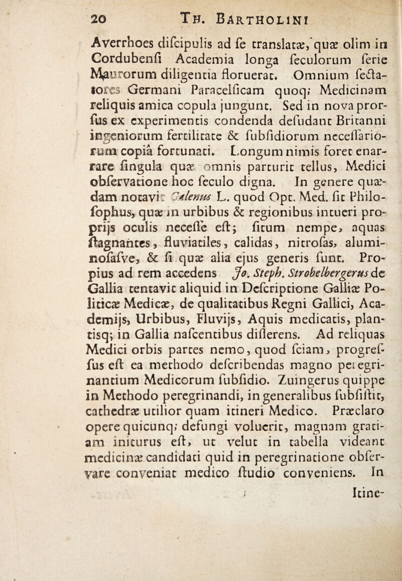 Averrhoes difcipulis ad Te translatae, quae olim in Cordubenii Academia longa fecularum ferie Maurorum diligentia floruerat. Omnium fefla- iorcs Germani Paracelficam quoq; Medicinam reliquis amica copula jungunt. Sed in nova pror- fus ex experimentis condenda deludant Britanni ingeniorum fertilitate & fubfidiorum nccellario- rum copia fortunati. Longum nimis foret enar¬ rare iingula quae omnis parturit tellus, Medici obfervacione hoc feculo digna. In genere quae¬ dam notavir S'denus L. quod Opt. Med. fit Philo- fophus, quae m urbibus & regionibus intueri pro- prijs oculis neceife eft; fitum nempe» aquas ftagnahtes, fluviatiles, calidas, nitrolas, alumi- noiafve, & fl quae alia ejus generis fune. Pro¬ pius ad rem accedens Jo. Stcph. Strobelbergerus de Gallia tentavic aliquid in Dcfcriptione Galliae Po¬ liticae Medicae, de qualitatibus Regni Gallici, Aca- demijs, Urbibus, Fluvijs, Aquis medicatis, plan- tisq; in Gallia nafcentibus diflerens. Ad reliquas Medici orbis partes nemo, quod fciam, progref- fus eit ea methodo deferibendas magno peregri¬ nandum Medicorum fubfidio. Zuingerus quippe in Methodo peregrinandi, in generalibus fubfiflit, cathedrae utilior quam itineri Medico. Praeclaro opere quicunq; defungi voluerit, magnam grati¬ am initurus efl, ut velut in tabella videant medicinae candidati quid in peregrinatione obfer- vare conveniat medico Audio conveniens. In ; Itine-