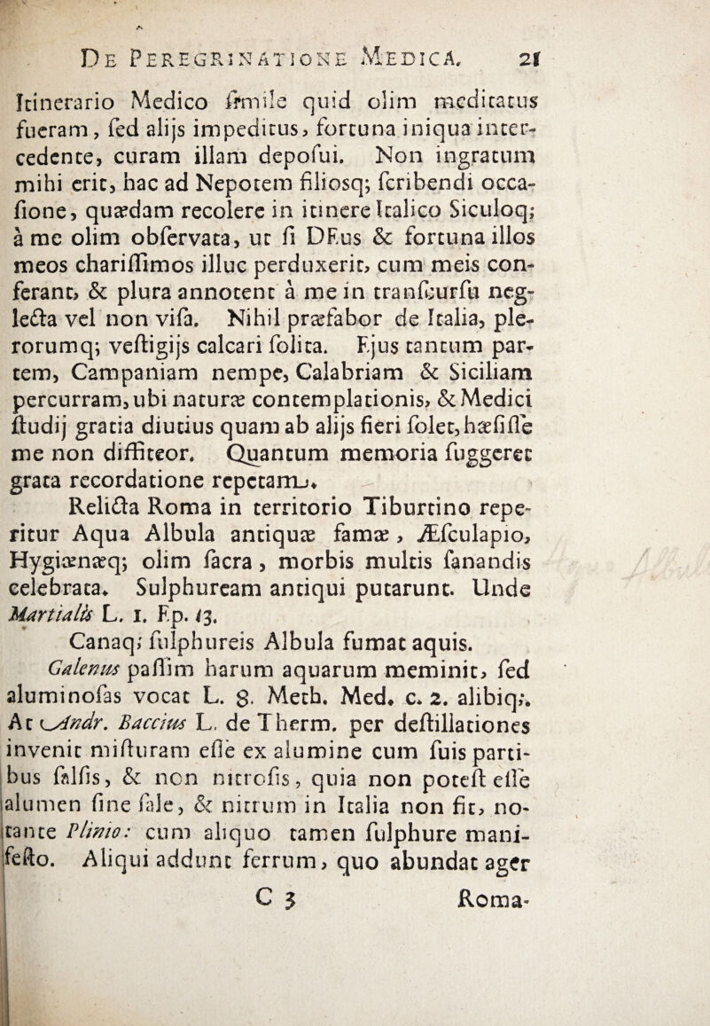Itinerario Medico fifmde quid olim meditatus fueram, fed alijs impeditus, fortuna iniqua inter¬ cedente, curam illam depofui. Non ingratum mihi eric, hac ad Nepotem filiosq; feribendi occa- fione, quadam recolere in itinere Italico Siculoq; a me olim obfervata, ut fi DF.us & fortuna illos meos chariffimos illuc perduxerit, cum meis con¬ ferant, St plura annotent a me in tranfeurfu neg- le&a vel non viia. Nihil praefabor de Italia, ple- rorumq; veifigijs calcari folita. F.jus tantum par¬ tem, Campaniam nempe, Calabriam St Siciliam percurram, ubi naturae contemplationis. St Medici ftudij gratia diutius quam ab alijs fieri folet,h£efiile me non diffiteor. Quantum memoria fuggeree grata recordatione repetamj» -- ReliSla Roma in territorio Tiburtino repe- ritur Aqua Albula antiquae fama;, jfifculapio, FJygiaenaeq; olim iacra, morbis multis fanandis celebrata. Sulphuream antiqui putarunt. Unde Martialis L. i. Fp. <3. Canaq; fulphureis Albula fumat aquis. Galenus pafiim harum aquarum meminit, fed aluminofas vocat L. 8· Meth. Med. c. 2. alibiq;. At i^Andr. Baccius L. de Therm. per deftillationes invenit mirturam efie ex alumine cum fuis parti¬ bus fslfis, St non mtrofis, quia non potefl elle lalumen fine fiale, St nitrum in Italia non fit, no- itante Plinio: cum aliquo tamen fulphure mani- fefto. Aliqui addunt ferrum, quo abundat ager C 5 Roma-