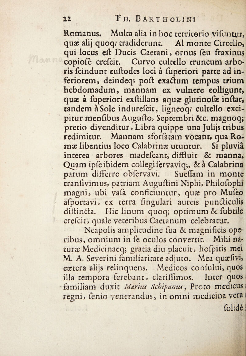 Romanus. Mulca alia in hoc territorio vifuntyr, quas alij quoq; tradiderunt. Al monte Circello, qui locus eft Ducis Caetani, ornus fcu fraxinus copiofe crefcit. Curvo cultello truncum arbo¬ ris fcindunt euftodes loci a fuperiori parte ad in¬ feriorem, deindeq; pofl: exadum tempus trium hebdomadum, mannam ex vulnere colligunt, quae a fuperiori exftillans aquae glutinofae inftar, tandem a Sole indurefcit, ligneoq; cultello exci¬ pitur menilbus Augufto, Septembri &c. magnoq; pretio divenditur. Libra quippe una Julijs tribus redimitur. Mannam sforfatam vocant, qua Ro- mx libentius loco Calabrinae utuntur. Si pluvia interea arbores madefeant, diffluit & manna. Quam ipfe ibidem collegi fervaviq;, &a Calabrina parum differre obfervavi. Sueifam in monte traniivimus, patriam Auguitini Niphi, Philofophi magni, ubi vafa conficiuntur, quae pro Mufeo afportavi, ex terra fingulari aureis pundiculis diffinda. Hic linum quoq; optimum & fubtile crefcit, quale veteribus Caetanum celebratur. Neapolis amplitudine fua & magnificis ope¬ ribus, omnium in fe oculos convertit. Mihi na¬ turae Medicinaeq; gratia diu placuit, hofpicis mei Μ. A. Severini familiaritate adjuto. Mea quaefivi, cartera alijs relinquens. Medicos coniului, quos illa tempora ferebant, clariffimos. Inter quos •familiam duxit Marius Sebi panus, Proto medicus regni, fenio venerandus, in omni medicina vera folide