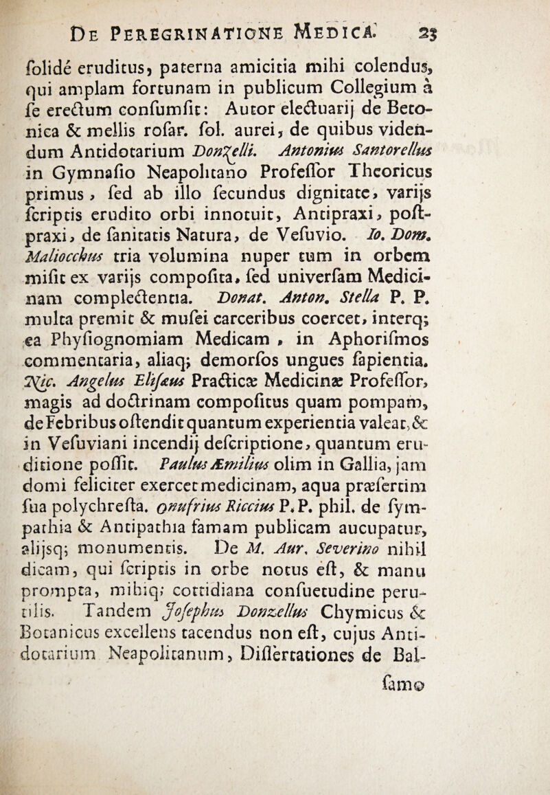folide eruditusj paterna amicitia mihi colendus, qui amplam fortunam in publicum Collegium a fe eredum confumfit: Autor eleduarij de Beto¬ nica & mellis rofar. ibi. aurei, de quibus viden¬ dum Antidotarium DonTelli. Antonim Santorellm in Gymnafio Neapolitano Profeflor Thcoricus primus , fed ab illo fecundus dignitate, varijs fcriptis erudito orbi innotuit, Antipraxi, poil- praxi, de fanitatis Natura, de Vefuvio. Io. Dom. Maliocchus tria volumina nuper tum in orbem miiitex varijs compofita, fed univerfam Medici¬ nam complectentia. Donat. Anton. Stella P. P. multa premit & mufei carceribus coercet» interq; ea Phyfiognomiam Medicam , in Aphorifmos commentaria, aliaqj demorfos ungues fapientia. ISlic. Angelus Elifaus Pradicte Medicinae ProfeiTor» magis ad dodrinam compofitus quam pompam, deFebribusoilenditquantum experientia valeat,& in Vefuviani incendij defcriptione, quantum eru¬ ditione poiTit. Eaulus Mmitim olim in Gallia, jam domi feliciter exercet medicinam, aqua pradercim fua polychrefta. onufrius Riccius P. P. phil. de iym- parhia & Antipathia famam publicam aucupatur, alijsq; monumentis. De M. Aur. Severmo nihil dicam, qui fcriptis in orbe notus eft, & manu prompta, mibiq; cottidiana confuetudine peru¬ tilis. Tandem Jofepbus Donzellus Chymicus <k Botanicus excellens tacendus non eft, cujus Anti¬ dotarium Neapolitanum, Diflercationes de Bal-
