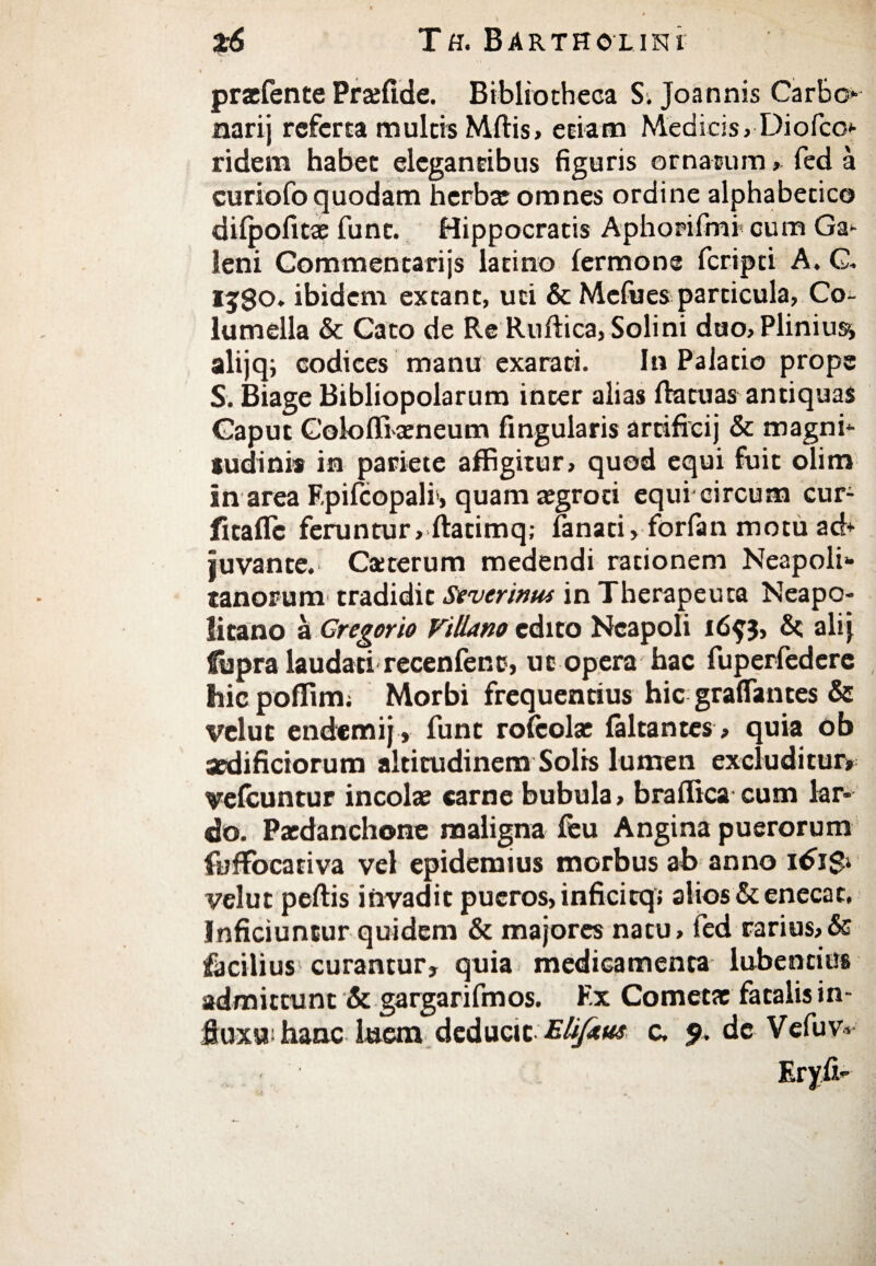 * ' * praefente Praffide. Bibliotheca S. Joannis Carbo* narij referta multis Mftis, etiam Medicis, Diofco* ridern habet elegantibus figuris ornatum > fed a curiofo quodam herba; omnes ordine alphabetico diipofita; fune. Hippocratis Aphorifml cum Ga* leni Commentarijs latino fermone feripti A. G. ij$o. ibidem extant, uti & Mcfiies particula, Co¬ lumella & Cato de Re Ruiiica,Solini dao,Pliniu$i alijq; codices manu exarati. In Palatio prope S. Biage Bibliopolarum inter alias (fatuas antiquas Caput Golofliaeneum fingularis artificij & magni¬ tudinis in pariete affigitur, quod equi fuit olim in area F.pifcopali, quam aegroti equi circum cur- fitailc feruntur, ftatimq,- (anati, forfan motu ad* juvante. Ca;terum medendi rationem Neapoli*· xanorum tradidit Sevcrinus in Therapeuta Neapo¬ litano a Cregorio Villano edito Neapoli 3, δζ alij fupra laudati recenfenc, ut opera hac fuperfedere hic poffim; Morbi frequentius hic graffantes & velut endemij, funt roieolae (altantes > quia ob aedificiorum altitudinem Solis lumen excluditur» veicuntur incolae carne bubula, braffica cum lar¬ do. Paedanchone maligna (eu Angina puerorum fufFoeativa vel epidemius morbus ab anno idi$i velut peffis invadit pueros, inficicq; alios & enecat, Inficiuntur quidem & majores natu, fed rarius,δε facilius curantur, quia medicamenta lubentius admittunt & gargarifmos. Ex Cometae fatalis in- jSuxsr hanc luem deducit Elifaus c, 9. de Vefuv*