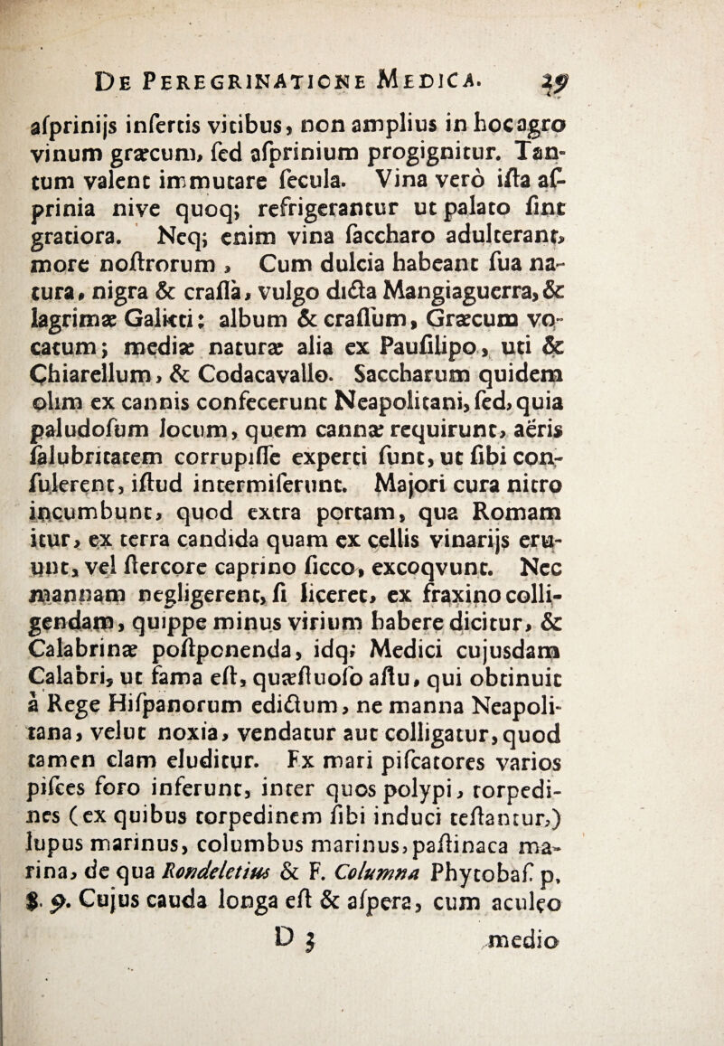 aiprinijs infertis vicibus» non amplius in hoc agro vinum grarcum, fcd afprinium progignitur. Tan¬ tum valent immutare fecula. Vina vero ifia af- prinia nive quoq; refrigerantur ut palato fint gratiora. Neq; enim vina iaccharo adulteranti more noftrorum » Cum dulcia habeant fua na¬ tura» nigra & crafla, vulgo di&a Mangiaguerra, & lagrimae Galicti; album & crailum, Graecum vo¬ catum; media; natura; alia ex Pauiilipo, uti & Chiarellum» & Codacavallo· Saccharum quidem olirn ex cannis confecerunt Neapolitani» fed, quia paludofum Jocum, quem canna; requirunt, aeris ialubritacem corrupifle experti funt, ut fibi conr fulerent, iftud intermiferunt. Majori cura nitro incumbunt, quod extra portam, qua Romam itur, ex terra candida quam ex pellis vinarijs eru¬ unt, vel ftercore caprino ficco, excoqvunt. Nec mannam negligerenc, fi liceret, ex fraxino colli¬ gendam» quippe minus virium habere dicitur, & Calabrinae pofipcnenda» idq; Medici cujusdam Calabri» ut fama eft» quteftuofo afiu, qui obtinuit a Rege Hifpanorum ediflum, ne manna Neapoli¬ tana, velut noxia, vendatur aut colligatur,quod tamen clam eluditur. Fx mari pifcatores varios pifces foro inferunt, inter quos polypi, torpedi¬ nes (ex quibus torpedinem fibi induci tefiantur,) lupus marinus, columbus marinus, pafiinaca ma¬ rina, de qua Rondelet tus & F. Columna Phytobaf p, $. Cujus cauda longa efi & aipera, cum aculeo D 5 medio