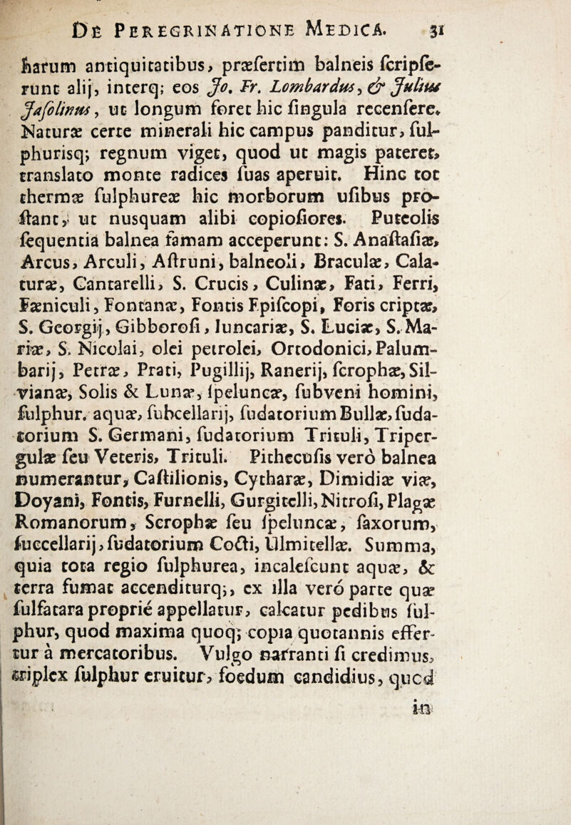 harum antiquitatibus, prasfertim balneis fcriple- runt ali}, interq; eos Jo. Fr. Lombardus, & Juhut Jafclinm, uc longum foret hic iingula rccenfere* Natura: certe minerali hic campus panditur, ful·· phurisq; regnum viget, quod uc magis pateret, translato monte radices fuas aperuit. Hinc tot thermas fulphureae hic morborum uiibus pro¬ flant ,s ut nusquam alibi copiofiores. Puteolis iequentia balnea famam acceperunt: S. Anaftafias, Arcus, Arculi, Aftruni, balneoli, Braculas, Cala¬ tura:, Cantarelli, S. Crucis, Culinx, Fati, Ferri, Faeniculi, Fontanas, Fontis Fpifcopi, Foris cripta?» S. Georgij, Gibborefi, luncariae, S. Luciae, S. Ma¬ ria:, S. Nicolai, olei petrolei, Ortodonici,Palum- barij, Petra?, Prati, Pugillij, Ranerij, fcrophae, Sil- viana?, Solis & Lunas, Ipelunca?, fubveni homini, Sulphur, aquas, fubcellarij, fudatorium Bullae, fuda¬ torium S. Germani, fudatorium Trituli, Triper- gulas feu Veteris, Trituli. Pithccufis vero balnea numerantur, Caflilionis, Cytharas, Dimidias via?, Doyani, Fontis, Furnelli, Gurgitelli,Nitrofi, Plaga: Romanorum, Scrophas feu ipeluncas, faxorum, fuccellarij, fudatorium Cofti, Ulmitellae. Summa, quia tota regio fulphurea, incalefcunt aqua?, & terra fumat accenditurq;, cx illa vero parte qua? fulfatara proprie appellatur, calcatur pedibus iul- phur, quod maxima quoq; copia quotannis effer¬ tur a mercatoribus. Vulgo narranti fi credimus, triplex fulphur eruitur» foedum candidius» qucd