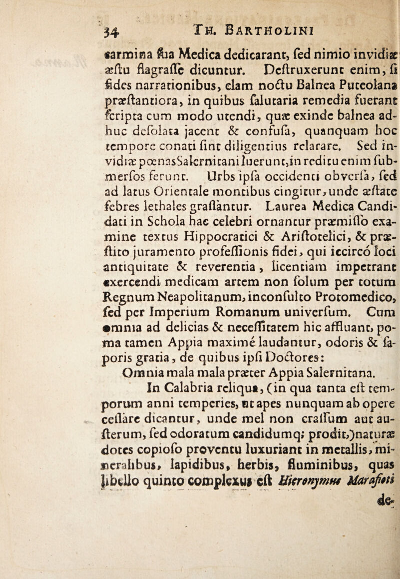carmina $ia Medica dedicarant, fed nimio invidiae afflu flagrailc dicuntur. Dcftruxerunc enim, ii fides narrationibus, clam noftu Balnea Puteolana praeilantiora, in quibus falutaria remedia fuerant fcripta cum modo utendi, quae exinde balnea ad¬ huc defolata jacent & confufa, quanquam hoc tempore conati fint diligentius relarare. Sed in¬ vidia poenasSalernitaniluerunt,in reditu enim fub- merfos ferunt. Urbs ipfa occidenci obverfa, fed ad latus Orientale montibus cingitur,unde afflate febres lethales graflantur. Laurea Medica Candi¬ dati in Schola hae celebri ornantur pnemiflo exa¬ mine textus Hippocratici & Ariftotelici, & ρπε- ilito juramento profeflionis fidei, qui iccirco loci antiquitate & reverentia, licentiam impetrant exercendi medicam artem non folum per cotum Regnum Neapolitanum, inconfulco Protomedico, fed per Imperium Romanum univerfum. Cum •mma ad delicias & neceilitarem hic affluant, po¬ ma tamen Appia maxime laudantur, odoris & fa- poris gratia, de quibus ipfi Do&ores : Omnia mala mala pratter Appia Salernitana. In Calabria reliqua, (in qua tanta elf tem¬ porum anni temperies, ut apes nunquam ab opere cellare dicantur, unde mei non cratium autau- iterum, fed odoratum candidumq; prodit,)nativrae dotes copiofo proventu luxuriant in metallis, mi¬ neralibus, lapidibus, herbis, fluminibus, quas fibUlo quinto complexui cft HkrenjmK* Maraftti de*