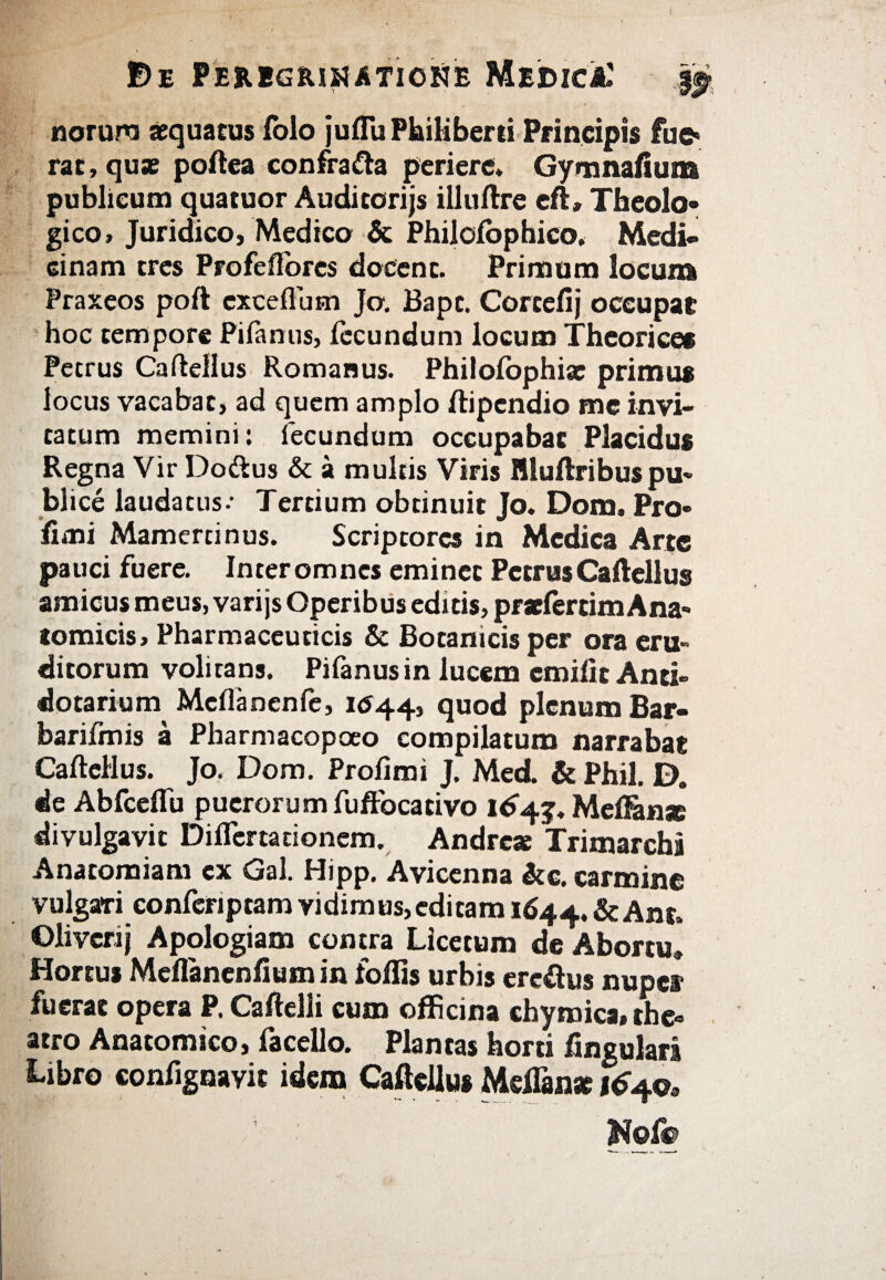 norura aquatus iolo jufluPkiHberti Principis lue» rac, qu* poftea confrafta periere» Gymnafium publicum quatuor Audicorijs illuftre eft» Theolo¬ gico» Juridico, Medico & Philoiophico. Medi¬ cinam tres Profeflbrcs docent. Primum locum Praxeos poft exceflusn Jo. Bapt. Corcefij occupat hoc tempore Pifanus, iecundum locum Theorices Petrus Caftellus Romanus. Philoiophite primus locus vacabat, ad quem amplo ftipendio me invi¬ tatum memini: fecundum occupabat Placidus Regna Vir Doftus & a multis Viris Hluftribuspu¬ blice laudatus·· Tertium obtinuit Jo» Dom. Pro· fimi Mamertinus. Scriptores in Medica Arte pauci fuere. Interomnes eminet PetrusCaftellus amicus meus, varijs Operibus editis, praefercimAna¬ tomicis, Pharmaceuticis & Botanicis per ora eru¬ ditorum volitans. Pifanus in lucem cmifit Anti» dotarium MciTanenfe, 1044, quod plenum Bar- barifmis a Pharmacopoeo compilatum narrabat CailcHus. Jo. Dom. Proiimi J. Med. & Phil. D. de Abfceflu puerorum fuffbcativo 164 j, Meilanx divulgavit Diflertationem. Andre* Trimarcha Anacomiam ex Gal. Hipp, Avicenna &e, carmine vulgari conferiptam vidimus,editam 1644. &Ant. Olivcrij Apologiam contra Licetum de Abortu» Hortus Mcflancnlium in follis urbis ereftus nuper fuerat opera P. Caftelli cum officina chyroica, the- atro Anatomico, facello. Plantas horti lingulari Libro confignayit idem Caftellus Meftan* 164©, Nof®