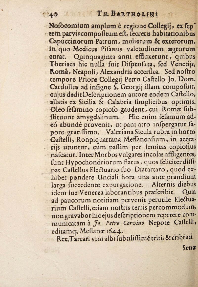 Noibcomium amplum e regione Collegi)» exfep «em parvi*compofitum eft, fecrecis habicacionibus Capuccinorum Patrum, mulierum & exterorum, in quo Medicus Pifanus valetudinem aegrorum curat. Quinquaginta anni effluxerunt, quibus Theriaca hic nulla fuit Difpenfita, fed Venetijs, Roma, Neapoli, Alexandria accerfita. Sed noftro tempore Priore Collegij Petro Caftello Jo. Dom. Cardullus ad infigne S. Georgij illam compofuit, cujus deditDcfcriptionem autore eodem Caftello, allatis ex Sicilia & Calabria ftmplicibus optimis. Oleoiefamino copiofo gaudent, cui Roma: fub- ftituunt amygdalinum. Hic enim fefamum ad¬ eo abunde provenit, ut pani atro infpergatur fa- pore gratiftimo. Valeriana Sicula rubra in horto Caftelli, Ronpiquartana Meffanenfium, in aceta- rijs utuntur, cum paflim per iemitas copiofius nafcatur. Inter Morbos vulgares incolas affligentes, funt Hypochondriorum flacus, quos feliciter di(II- pat Caftellus F.le<ftuario fuo Diatarcaro, quod ex¬ hibet pondere Unciali hora una ante prandium larga fuccedente expurgatione. Alternis diebus idem lue Venerea laborantibus pr<efcribit. Quia ad paucorum notitiam pervenit perutile F.leftua- rium Caftelli,etiam noftris terris percommodum, nongravaborhicejusdefcriptionem repetere com¬ municatam a Jo. Petro Corvino Nepote Caftelli, editamq; Meftanx 1644., . Rec.Tartari vim albi fubtiliffime triti, & cribrati Senae