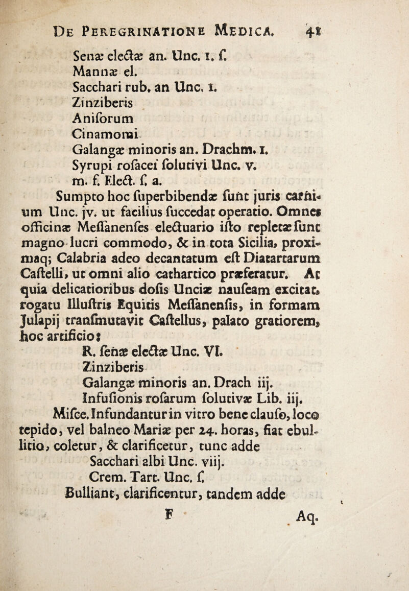 Sena; ele&a; an. Unc. i, f. Manna; el. Sacchari rub, an Unc, 1. Zi nziberis Aniibrum Cinamonai Galangae minoris an. Drachm. 1. Syrupi rofacei folutivi Unc. v. m. f. Eledf. f. a. Sumpto hoc fupcrbibendae fune juris carni* «m Unc. jv. ut facilius fuccedat operatio. Omnes officinas Meflanenics eleduario ifto repletas fune magno lucri commodo» & in tota Sicilia» proxi» maq; Calabria adeo decantatum eft Diatartarum Caftelli, ut omni alio cathartico praeferatur. Ac quia delicatioribus dolis Uncias naufeam excitat» rogatu Uluftris Equitis Melianenlis» in formam Julapij tranfmutavic Caitellus, palato gratiorem» hoc artificio t R. lenas ele&ac Unc. VI. Zinziberis Galanga; minoris an. Drach iij. Infufionis roiarum folucivas Lib. iij. Mifce. Infundantur in vitro bene claufo, loco tepido, vel balneo Marite per 24. horas, fiat ebul¬ litio, coletur, & clarificetur, tunc adde Sacchari albi Unc. viij. Crem. Tart. Unc. C Bulliant, clarificentur, tandem adde F Aq.