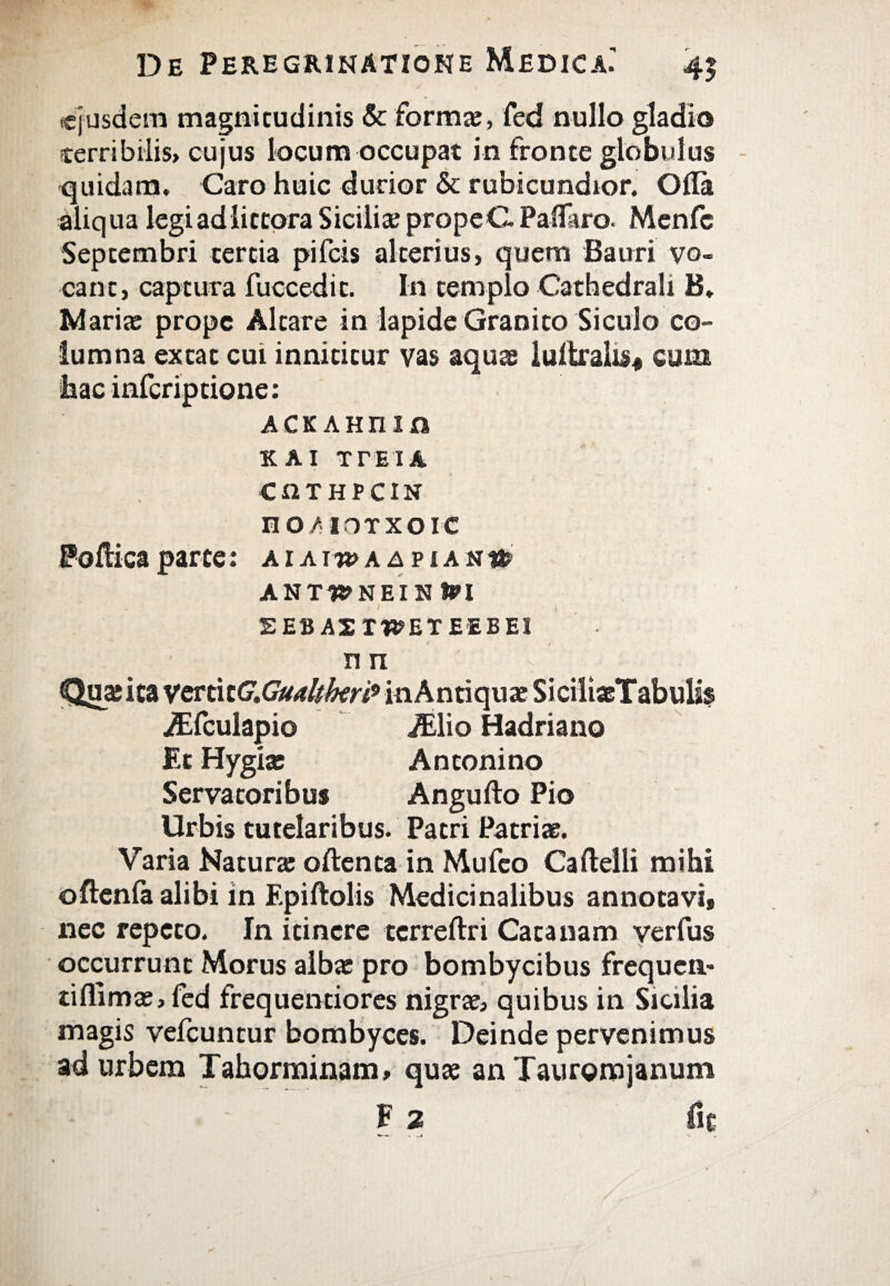 ejusdem magnitudinis & forma?, fed nullo gladio terribilis, cujus locum occupat in fronte globulus quidam. Caro huic durior & rubicundior. Oila aliqua legiadlitcora Sicilia;prope C Pallaro. Mcnfc Septembri tertia pifeis alterius, quem Bauri vo¬ cant, captura fuccedit. In templo Cathedrah B. Marite prope Altare in lapide Granito Siculo co¬ lumna extat cui innititur vas aquae luitrahs* cum hacinfcriptione; ΑΕΚΛΗΠίη KAI ΤΓΕΙΑ. CQTHPCIN HO/IOTXOIC Pofticaparce; αιλι-β>αδριαν» ANTH>NEIN tPI SEBASTWETEEBEI Π Π jEfculapio JElio Hadriano Et Hygia: Antonino Servatoribus Angufto Pio Urbis tutelaribus. Patri Patriae. Varia Natura: oftenta in Mufeo Cafteili mihi oftenia alibi in Epiftolis Medicinalibus annotavi, nec repeto, In itinere tcrreftri Cata nam verius occurrunt Morus alba: pro bombycibus frequen- tifllmae,fed frequentiores nigrae, quibus in Sicilia magis vefcuntur bombyces. Deinde pervenimus ad urbem Tahorminam, quae an Tauromjanum F 2