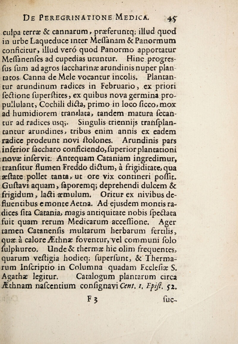 culpa terra & cannarum, praferuntq; illud quod in urbe Laqueduce inter Meflanam & Panormum conficitur, illud vero quod Panormo apportatur Meflanenfes ad cupedias utuntur. Hinc progrcs- fus funi ad agros laccharinae arundinis nuper plan¬ tatos. Canna de Mele vocantur incolis. Plantan¬ tur arundinum radices in Februario, ex priori feftione fuperftites, ex quibus nova germina pro- pullulant, Cochili di&a, primo in loco ficco»mox ad humidiorem translata, tandem matura iecan- tur ad radices usq;. Singulis triennijs traniplan- tantur arundines, tribus enim annis ex eadem radice prodeunt novi fiolones. Arundinis pars inferior iaccharo conficiendo, fuperior plantationi novae iniervit; Antequam Cataniam ingredimur, tranfitur flumen Freddo di&um, a frigiditate, qua «flate pollet tanta, ut ore vix contineri poflit. Guftavi aquam, iaporemq; deprehendi dulcem & frigidum, latfli «mulum. Oritur ex nivibus de¬ fluentibus e monte Aetna. Ad ejusdem montis ra¬ dices fita Catania, magis antiquitate nobis ipe&ata fuit quam rerum Medicarum acceffione. Ager tamen Catanenfis multarum herbarum fertilis, quae a calore^Ethnse foventur, vel communi folo fulphureo. Unde& thermae hic olim frequentes, quarum veftigia hodieq; fuperfunt, & Therma¬ rum Infcriptio in Columna quadam F.ccleilae S. Agathae legitur. Catalogum plantarum circa j$thnam nafccntium confignavi Ccnt. ι, Έρβ, F 5 fuc->