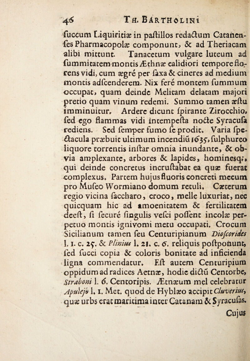 fuccum Liquiritias in padillos redarum Catanen- fes Pharmacopola componunt? & ad Theriacam alibi mittunt. Tanacetum vulgare luteum ad fummitatem montis /Ethnae calidiori tempore do¬ cens vidi, cum xgre per iaxa & cineres ad medium montis adfcenderem. Nix fere montem fummum occupat? quam deinde Melitam delatam majori pretio quam vinum redemi. Summo tamen arftu imminuitur, Arderc dicunt ipirante Zirocchio» fed ego flammas vidi intempefta node Syracula rediens. Sed femper fumo fe prodit, Varia fpe- dacula praebuit ultimum incendiuidjy?fulphureo liquore torrentis inftar omnia inundante? & ob¬ via amplexante? arbores & lapides? hominesq;» qui deinde concretus incruftabat ea quae fuerat complexus. Partem hujus fluoris concreti mccum pro Mufeo Wormiano domum retuli, Caeteruna regio vicina faccharo, croco? meile luxuriat, nec quicquam hic ad amoenitatem & fertilitatem deeft, fi fecure Angulis vefei pollent incolse per¬ petuo montis ignivomi metu occupati. Crocum Sicilianum tamen feu Centuripianum Diofcorides 1.1, c. zf. & Plinius 1, 21, c. 6. reliquis poftponunt, fed fucci copia & coloris bonitate ad inficienda ligna commendatur. Fit autem Centuripium oppidum ad radices Aetnae? hodie didu Centorbe, Straboni 1. 6. Centoripis. fEtnxum mei celebratur Apulejo 1, i. Met. quod de Hyblaeo accipit Cluverius, quae urbs erae maritima inter Catsnam & Syracufas. Cujus