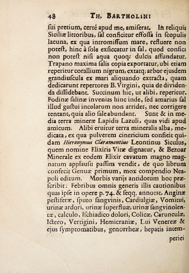 fui precium, certe apud me, amiferat, Ifo reliquis Siciliae lictoribus, fel conficitur effofla in fcopulis lacuna, ex qua intromiflum mare, refluere non poteft, hinc a fole exficcatur in ial, quod confici non poteft niil aqua quoq; dulcis affundatur. Trapano maxima falis copia exportatur, ubi etiam reperitur corallium nigrum, excacq; arbor ejusdem grandiufcula cx mari aliquando extra&a, quam dedicarunt repertores B. Virgini, quia de dividen¬ da diffidebant. Succinum hic, ut alibi, reperitur» Fodinae felinae invenias hinc inde, fed amarius fal illud guftui incolarum non arridet, nec corrigere centant,quia alio feleabundanc. Sunt & in me¬ dia terra minerae Lapidis Lazuli, quas vidi apud amicum. Alibi eruitur terra mineralis alba, me¬ dicata, ex qua pulverem cinericium conficit qui¬ dam Hieronymus CUrAmontius Leontinus Siculus» quem nomine Elixiris Vitae dignatur, & Bezoar Minerale ex eodem Elixir cavatum magno mag¬ natum applaufu pailim vendit, de quo librum confecit Genuae primum, mox compendio Nea¬ poli editum. Morbis varijs antidotum hoc pre- icribic: Febribus omnis generis illis cautionibus quas ipfc in opere P.74.& feqq. annotat. Anginae peflifere, fputo fengvinis, Cardialgiae, Vomitui, urinae ardori, urinae fuperfluae, urinae fengvinolcn- re, calculo, Ifchiadico dolori, Colicae, Carunculae, Iftero, Vertigini, Hemicraniae, Lui Venereae & ejus fymptomatibus, genorrheae, hepatis inccm-