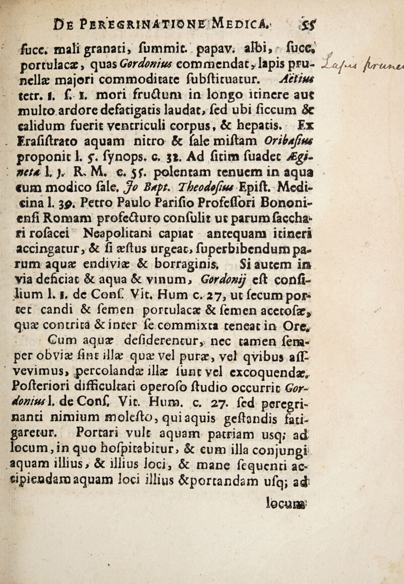 fucc. mali granati, fummic.. papav. albi, fuce·’ portulacae» quas Gordonius commendat,lapis pru- A nellae majori commoditate fubAituatur. Aeiim tetr, l, £ i. mori frudum in longo itinere auc multo ardore defatigatis laudat, fed ubi iiccum Se calidum fuerit ventriculi corpus, & hepatis. Ex EraiiArato aquam nitro & lale miftam Oribafim proponit 1. $. fynops. c. 3t. Ad Atina fuadet Agi- net a 1.). R, M. e. $f. polentam tenuem in aqua Cum modico iale, Jo B*pt. Tbeodofim Epift. Medi¬ cina 1.3P. Petro Paulo Parifio Profeflori Bononi- cnfi Romam profeduro confulir ut parum faccha- ri roiacei Neapolitani capiat antequam itineri accingatur, & A »Aus urgeat, fuperbibendumpa« rum aquae endivi* St borraginis. Si autem in via deficiat St aqua St vinum, Gordonij eft confi- lium 1,1, de ConC Vit, Hum c.27, ut fecum por¬ cet candi & femen portulae» St femen acetofa?» quae contrita & inter fe commixta teneat in Ore# Cum aquae defiderencur,; nec tamen fena- per obviae Aut illae quae vel purae, vel qvibus afP vevimus, percolandae illa: iiint vel excoquendae. PoAeriori difficultati operofo Audio occurrit Gor- donituX, de Conf Vit. Hum. c. 27. fed peregri- nanti nimium inoleAo, qui aquis gcftandis fati¬ garetur. Portari vult aquam patriam usq; ad locum,in quo hofpitabitur, & cum illa conjungi aquam illius. St illius loci, St mane fequenti ac¬ cipiendam aquam loci illius Stporcandam ufq; ad locute?