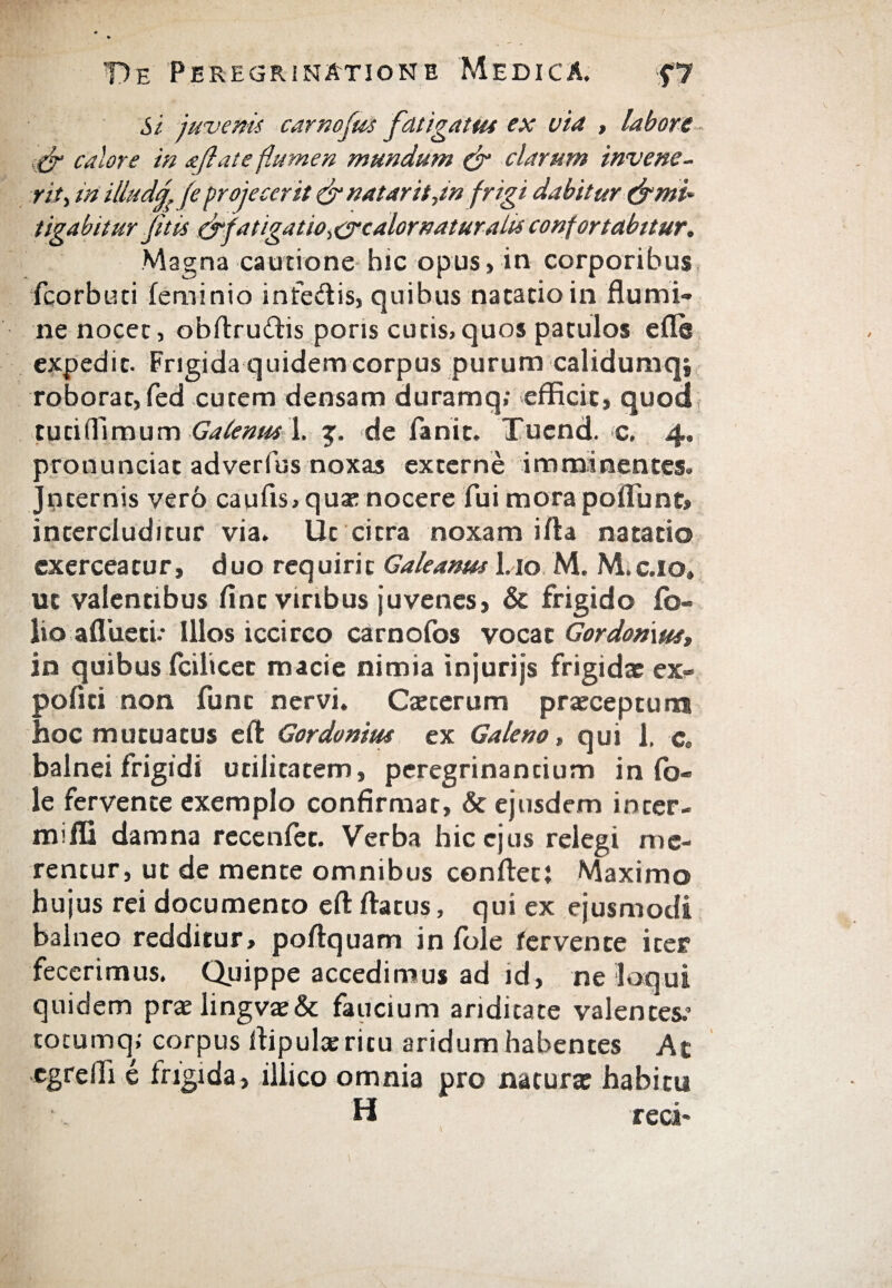 Si juveni* carnofus fatigat tu ex via , labore fir calore in afiate flumen mundum & clarum invene¬ rit , m illudf (e projecerit & natarit,in frigi dabitur (f mi¬ tigabitur fit is (fifatigatiOi calor natur a lis confortabitur. Magna cautione hic opus,in corporibus fcorbuci feminio intedis, quibus natatio in flumi¬ ne nocet, obftrudis pons cutis, quos patulos e fle expedit. Frigida quidem corpus purum calidumqi roborat, fed cutem densam duramq; efficit, quod tutiflimum Galenus 1. j. de fanit. Tuend. c. 4. pronunciat adverfus noxas externe imminentes. Jnternis vero caufis, qua; nocere fui mora poliunt, intercluditur via. Ut citra noxam ifta natatio exerceatur, duo requiri c Galeanm Lio M. M.c.10. ut valentibus flnc viribus juvenes, & frigido fo¬ lio aflueti.* Illos iccirco carnofos vocat Gor domus, in quibus fcilicet macie nimia injurijs frigidae ex¬ politi non fune nervi. Caecerum pr«ecepturn hoc mutuatus eft Gordonim ex Galeno, qui 1. c. balnei frigidi utilitatem, peregrinandum in fo- le fervente exemplo confirmat, & ejusdem inter- mifli damna recenfet. Verba hic ejus relegi me¬ rentur, ut de mente omnibus conflet{ Maximo hujus rei documento eft flatus, qui ex ejusmodi balneo redditur, poftquam in fole fervente iter fecerimus. Quippe accedimus ad id, ne loqui quidem praelingvae& faucium ariditate valentes.’ totumq; corpus flipulceritu aridum habentes At egreifi e frigida, illico omnia pro natura: habitu H reti-