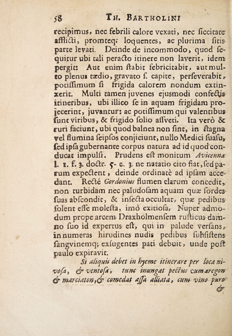 recipimus» nec febrili calore vexati, nec ficcicate* affliiti, promtcq; loquentes, ac plurima ileis» parte levati. Deinde de incommodo, quod fe- quitur ubi tali perailo itinere non laverit, idem pergit: Aut enim itabit febricitabit, autmul- io plenus taedio,gravato f. capite, perfeverabit» potiifimum fi frigida calorem nondum ex tin¬ xerit. Multi tamen juvenes ejusmodi confefljs itineribus, ubi illico fe ia aquam frigidam pro¬ jecerint, juvantur: ac potiifimum qui valentibus funt viribus , & frigido folio affveti. Ita vero δε ruri faciunt, ubi quod balnea non fint, in ftagna vel flumina feipfos conjiciunt, nullo Medici fuafus fedipiagubernante corpus natura ad idquodeom ducat impulit. Prudens e it monitum Avicenna I. i. f. 3. do£tr. $■- c. 3; ne natatio cito fiat,fedpa' runa expeitenc, deinde ordinate ad ipfam acce¬ dant. Reite Gordonius flumen clarum concedit, non turbidam nec paludofam aquam quas fordes fuas abfcondic, & inieria occulcat, quie pedibus folent efie moleita, imd exrciofa, Nuper admo¬ dum prope arcem Draxholmenfem ruiticus dam¬ no fuo id expertus eit, qui in palude verfans» innumeras hirudines nudis pedibus fubfiitens fangvinemq; exfugentes pati debuit, unde poit paulo expiravic. Si aliquis debet in hyeme itinerare fer loca ni- νοβ, & ventoft» tunc inungat fedius cum aregon φ marciatonf&comedat ajfa alliata, cum vino fur»' .- - - - .. φ J