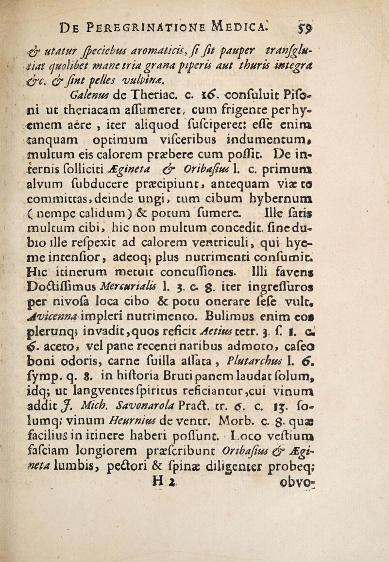 utatur Jpeciebus aromaticis,fi fit pauper tranjglu- .fiat quolibet mane tria grana piperis aut thuris integra &c, & fint pelles vulpina. Galenus de Theriac. c. 16, confuluit Piio- ni uc theriacam a Humeret, cum frigente per hy- «mem aere , iter aliquod fulci perec: efle enina tanquam optimum vifceribus indumentum» multum eis calorem pra?bcre cum poffic. De in¬ ternis folliciti Aginet a & Oribafim 1. c. primum alvum fubducere prtecipiunt» antequam viae te committas,deinde ungi, tum cibum hybernum ( nempe calidum) & potum fumere. Ille latis multum cibi, hic non multum concedit, fine du¬ bio ille refpexit ad calorem ventriculi, qui hye- nie intenfior, adeoqi plus nutrimenti confumic. Hic itinerum metuit concuiliones. Illi favens Dodiflimus Mercurialis 1. 3. c. $. iter ingrefluros per nivoia loca cibo & potu onerare fele vult* Avicenna impleri nutrimento. Bulimus enim eos pleranq; invadit,quos reficit Aetiustctr. 3. f. 1. c. 4- aceto, vel pane recenti naribus admoto, caleo boni odoris, carne fuilla allata, Plutarchus 1. 4· iymp. q. 8. in hiftoria Bruti panem laudat folum» idq; ut langvcntcsfpiritus reficiantur,cui vinum addit J. Mich. Savonarola Prari, tr. 6. c. 15. fo¬ tu mq; vinum Heurnim de ventr. Morb. c. g. quae facilius in itinere haberi poliunt. Loco vellium fafciam longiorem pradcribunt Onbafius & Agi' neta lumbis, pedori & fpinae diligenter probeq; Hi, ©bvo-