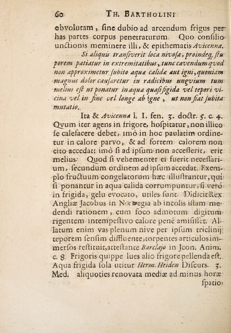 obvolutam , fine dubio ad arcendum frigus per has parces corpus penetraturum. Quo confilio» unitionis meminere illi» & epithematis Avicenna. Si aliquis tranfiverit loca nivo/a, proindeu fiu porem patiatur in extremitatibus ,tunc cavendum qvod non approximetur fubito aqua calida aut igni\quoniam magnus dolor caujaretur in radicibus unovium tum melius e fi ut ponatur inaqua quafifigida vel tepori vi¬ cina vel in fine vel longe ab igne » ut non fiat Jubita· mutatio Ita & Avicenna 1. I. fen. g. doitr. f. c. 4. Qvum iter agens in frigore, hofpicatur ,nonillico ie calefacere debet» imo in hoc paulacim ordine¬ tur in calore parvo» & ad fortem caiorem non cito accedat: imo fi ad ipfum non accefleric, erit melius: Quod fi vehementer ei fuerit necefiari- um, fecundum ordinem ad ipfum accedat. Fxem- plo fruifuum congelatorum hate illuftrantur,qui fi ponantur in aqua calida corrumpuntur, ii vero> in frigida, gelu evocato, uti i es fune. DidicicRex: Anghae Jacobus in Norteegia ab incolis ifitam me·· dendi rationem , cum foco admotum digitum* rigentem intempeftivo calore pene amiSitiet. Al¬ latum enim vas plenum nive per ipfum triclinijj teporem leniim diffluente,torpentes articulosim- rnerfos refti cuic,actefi:ante Barclajo in Jconi Animi c. $ Frigoris quippe lues alio frigore pellenda effl, Aqua frigida lbla utitur Herm. Heiden Difcurs. Med, aliquoties renovata medis ad minus horte fpatio)