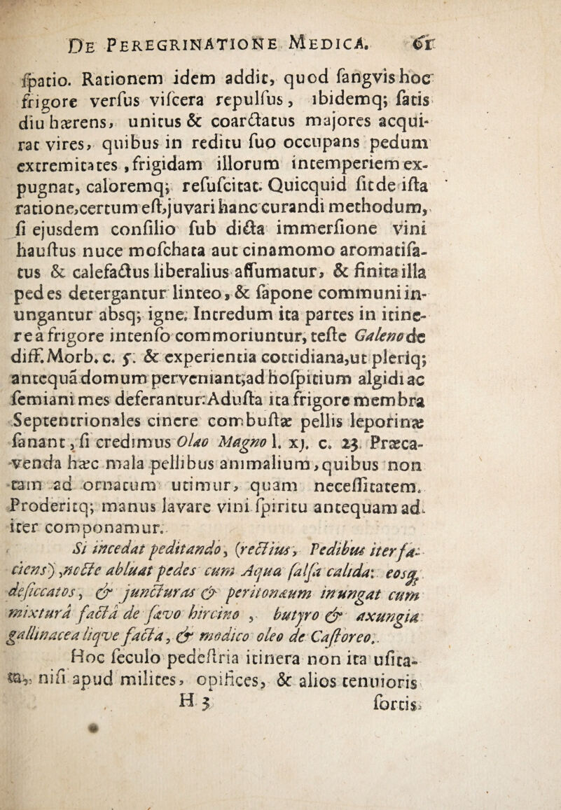 I /patio. Rationem idem addit, quod fangvishoc frigore ver fu s viicera repulfus, ibidemq; iatis- diulnerens, unitus & coardatus majores acqui¬ rat vires, quibus in reditu fuo occupans pedum extremitates .frigidam illorum in temperiem ex¬ pugnat, caloremq» refufcitat. Quicquid fit de i ita ratione,certum eft,juvari hanc curandi methodum, ii ejusdem confilio fub dida immerfione vini hauitus nuce mcfchata aut cinamomo aromaciia- tus & calefadus liberalius aflTumatur , & finita illa pedes detergantur linteo, & fapone communi in¬ ungantur absq; igne; Intredum ita partes in itine- rea frigore intenfo commoriuntur, teftc Galeno de diiF.Morb.c. $. & experientia cottidiana,ut pleriq; antequa domum perveniantiadhoipitium algidi ac femiani mes deferanturiAduila ita frigore membra Septentrionales cinere combuitae pellis leporina? fanant, ii credimus Olao Magno 1. xj, c. 13, Praeca¬ venda haec mala pellibus animalium,quibus non tam ad ornatura utimur, quam neceilitatem. Prodericq; manus lavare vini ipiritu antequam ad iter componamur.. Si tncedat peditando, {reditus, Pedibus iterf a- cicnsj ,ncBe abluat pedes cum Aqua falfd calida·, eos& defice at os, (fi jundluras & peritonaum inungat cum mixtura (acia de favo hircino , butyro (fi axungia gallinacea liqve faci a, (fi modico oleo de Cafioreo.. Hoc ieculo pede/tria itinera non ita ufita- nifi apud milites, opifices, & alios tenuioris H 5 fartis»