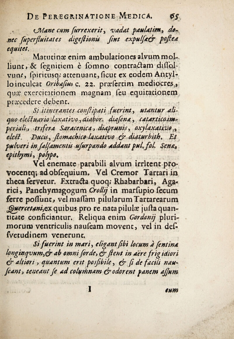 CMane cum fur rexerit, vadat paulatitn., da* nec fuperfuitates digeftionis fint expulft& poflea equitet. Matutina; enim ambulationes alvum mol¬ liunt» & fegnitiem e fomno contradam diflol· vun/, fpiricusq; attenuant, ficut ex eodem An.ty.l- loinculcat Oribafiut c. 22. praefertim mediocres,» qua; exercitationem magnam feu equitationem, praecedere debent. St itiner antes confipati fuerint, utuntur ali¬ quo ele cluar io laxativo, diabor.. dtafina, catarticoim- periali,, trifera Saracenica, diaprunis, oxy laxativo Λ eleii. Ducis, fiomachice laxativo & diaturbith, Et pulveri in falj'amentis ufurpando addant pul, fol. Sena, epithymi, polypo♦ Vel enemate parabili alvum irritent pro- vocentq; ad obfequium, Vel Cremor Tartari in theca fervetur. Extra&a quoq; Rhabarbari, Aga- rici» Panchymagogum Crollij in marfupio fecum ferre poflunt» vel maflarn pilularum Tartarearum Jduercetani,ex quibus pro re nata pilula; {ulla quan¬ titate conficiantur. Reliqua enim Gordenij pluri¬ morum ventriculis nauieam movent, vel in de£ fvetudinem venerunt. Si fuerint in mari, eligant fibi locum d fentina longinqvum,& ab omni for de, & fient in aere frig idiori & altiori, quantum ertt posftbile, & fi de factii nau~ jeant, teneant fe Ad colurhnam & odorent panem ajjum I tum
