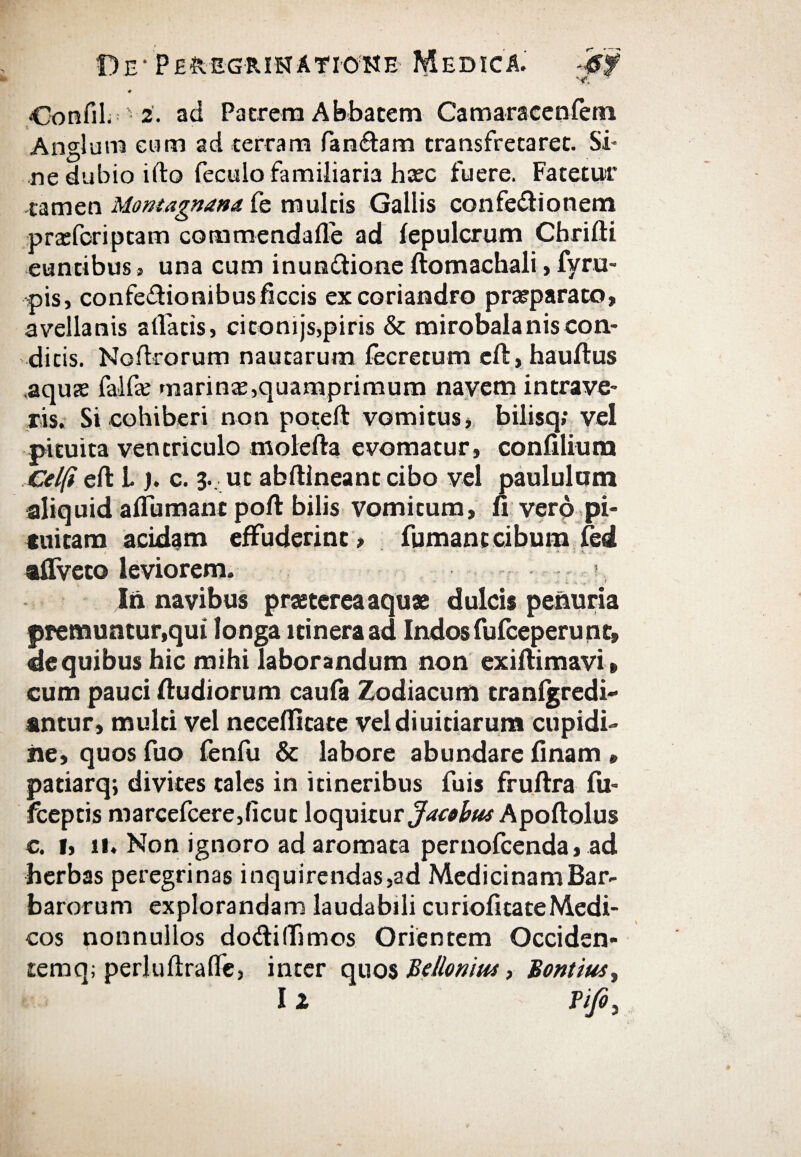 # •Confil. 2. ad Patrem Abbatem Camaraceniem Angi uni cum ad terram fan&am transfretaret. Si¬ ne dubio ifto feculo familiaria hasc fuere. Fatetur tamen Montagnana fe multis Gallis confedtionem prasfcripcam commendaife ad fepulcrum Chrifti euntibus, una cum inundione ftomachali,fyru- cis, confedhonibusficcis ex coriandro prasparato, avellanis allatis, citonijs,piris & mirobalaniscon¬ ditis. Noilrorum nautarum iecretum eiTt, hauftus aquas falfas marinas,quamprimum navem intrave¬ ris. Si cohiberi non poteft vomitus, bilisq; vel pituita ventriculo molefta evomatur, coniilium Celfi eil L ). c. 3. ut abftlneant cibo vel paululam aliquid a (Fumant poft bilis vomitum, fi vero pi¬ tuitam acidam effuderint, fumant cibum fed , ' ' ' ' · * ·····.·-· -·♦-·* Λ. ,· . aifveto leviorem. In navibus praeterea aquae dulcis penuria premuntur,qui longa itinera ad Indos fufeeperunt, de quibus hic mihi laborandum non exifiimavi» cum pauci fiudiorum caufa Zodiacum tranigredi- antur, multi vel neceflitate veldiuitiarum cupidi- iie, quos fuo fenfu & labore abundare finam » patiarq; divites tales in itineribus fuis fruftra fu- fceptis marcefcere,iicut loquitur Apoftolus c. f, 11. Non ignoro ad aromata pernofeenda, ad herbas peregrinas inquirendas,ad Medicinam Bar¬ barorum explorandam laudabili curiofitateMedi¬ cos nonnullos dodilfimos Orientem Occiden- temq; perluilraile, inter quos Belloniut, Bontius,