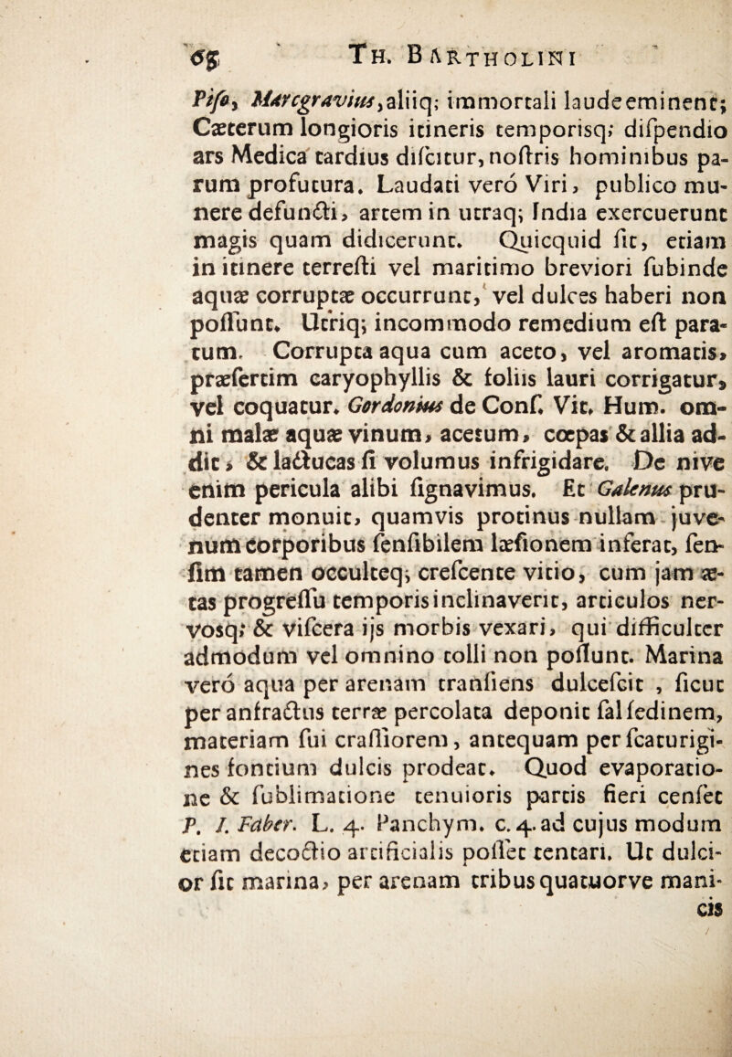 PifO) Mare gravius, a 1 i i q; immortali laudeeminent; Caeterum longioris itineris temporisq; difpendio ars Medica tardius difcitur, noilris hominibus pa¬ rum profutura. Laudati vero Viri, publico mu¬ nere defundi, artem in utraq; India exercuerunt magis quam didicerunt. Quicquid fit, etiam in itinere terreili vel maritimo breviori fubinde aquae corruptae occurrunt, vel dulces haberi non poliunt. Ufriq; incommodo remedium eit para¬ tum. Corrupta aqua cum aceto, vel aromatis» praefertim earyophyllis & foliis lauri corrigatur» vel coquatur. Gordonms de Conf. Vit, Hum. om¬ ni malae aquae vinum, acetum, ccepas & allia ad¬ dit* & ladlucas ii volumus infrigidare. De nive enim pericula alibi fignavimus. Et Galenus pru¬ denter monuit, quamvis protinus nullam juve¬ num Corporibus fenfibilem laefionem inferat, fen- fim tamen occulteq; crefcente vitio, cum jam ae¬ tas progreflu temporisinclinaverit, articulos ner- vosq,* & vilcera ijs morbis vexari, qui difficulter admodum vel omnino tolli non poliunt. Marina vero aqua per arenam tranfiens dulcefcit , ficut per anfra&us terrae percolata deponit failedinem, materiam fui crafiiorem, antequam perfcaturigi- nes fontium dulcis prodeat. Quod evaporatio¬ ne & fublimacione tenuioris partis fieri cenfet P, J. Faber. L. 4. Panchym. c.4.ad cujus modum etiam decodio artificialis pollet tentari. Ut dulci¬ or fit marina, per arenam tribus quatuorve mani¬ cis /