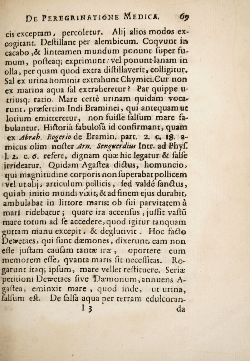 cis exceptam > percoletur. Alij alios modos ex¬ cogitant. Dcftillant per alembicum. Coqvunt ia cacabo ,& linteamen mundum ponunt ibper fu¬ mum, pofteaq; exprimunt·· vel ponunt lanam in olla, perquam quod extra diftillaverit,colligitur. Sal ex urina homini* extrahunt Chymici.Cur non ex marina aqua ial extraheretur? Par quippe u- triusq; ratio. Mare certe urinam quidam voca¬ runt, praefertim Indi Braminei, qui antequam uc lotium emitteretur, non fuifle falfum mare fa¬ bulantur. Hiftona fabulofa id confirmant, quam ex Abr«h Rogcrio de Bramin. part. 2. c, ig. a- micus olim noder Arn. Senguerdiut Intr. ad Phyf. 1. z, c. 6. refert, dignam quae hic legatur & falie irrideatur. Quidam Aga/tea diftus, homuncio, qui magnitudine corporis non fuperabatpollicem vel utalij, articulum pollicis, ied valde fanftus, qui ab initio mundi vixit, & ad finem ejus durabit, ambulabat in littore maris: ob fui parvitatem a mari ridebatur; quare ira accenfus, juilit vadCi mare totum ad fe accedere,quod igitur tanquam guttam manu excepit, & deglueivie. Hoc fa&o Deiretaes, qui funt daemones, dixerunt, eam non ede juftam caufam tanta: irae, oportere eum memorem ede, qvanta maris fit necedlcas. Ro¬ garunt itaq; ipfum, mare vellet redi tuere. Seriae petitioni Dei^etaes five !)a’nionum,annuens A- gadea, eminxit mare , quod inde, ut urina, ialfium eft. De falia aqua per terram cdulcoran-