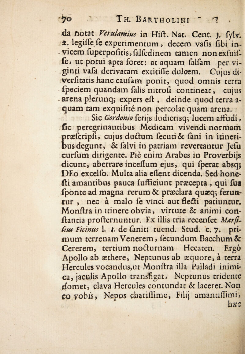 da notat Verulamius in Hift. Nat. Cent. ). fyiv. ·*· legifte fe experimentum, decem vafis fibi in¬ vicem fuperpoiltis,ialfedinem tamen nonexfuif- fe> ut potui apta forec: at aquam falfam per vi- ginti vafa derivatam extitifiTe dulcem. Cujus dt- veriitatis hanc caufam ponit, quod omnis terra ipeciem quandam falis nitroft contineat, cujus arena pierunq; expers eft, deinde quod terra a- quam tam exquifite non percolat quam arena. Sic Gordonio ferijs ludicrisq; lucem affudi, fic peregrinantibus Medicam vivendi normam praefcripfi, cujus du&um fecuti& fani in itineri¬ bus degunt, & falvi in patriam revertantur Jefu curfum dirigente. Pie enim Arabes in Proverbijs dicunt, aberrare inceilum ejus, qui iperat absq; DEo excello. Multa alia edent dicenda. Sed hone- fli amantibus pauca iufficiunt praecepta , qui fua fponte ad magna rerum & praeclara quaeq; ferun¬ tur , nec a malo ie vinci aut flefti patiuntur. Monftra in itinere obvia, virtute & animi con¬ flantia profternuntur. Ex illis tria recenfet Ματβ- iim Ficinus 1. t. de fanit: tuend. Stud. c. 7. pri¬ mum terrenam Venerem, fecundum Bacchum & Cererem, tertium nofturnam Hecaten. Ergb Apollo ab xthere, Neptunus ab aequore, a terra Hercules vocandus,ut Monftra illa Palladi inimi¬ ca, jaculis Apollo transfigat, Neptunus tridente domet, clava Hercules contundat & laceret. Non eo vobis, Nepos cbariflime, Filij amantiftimi, haec