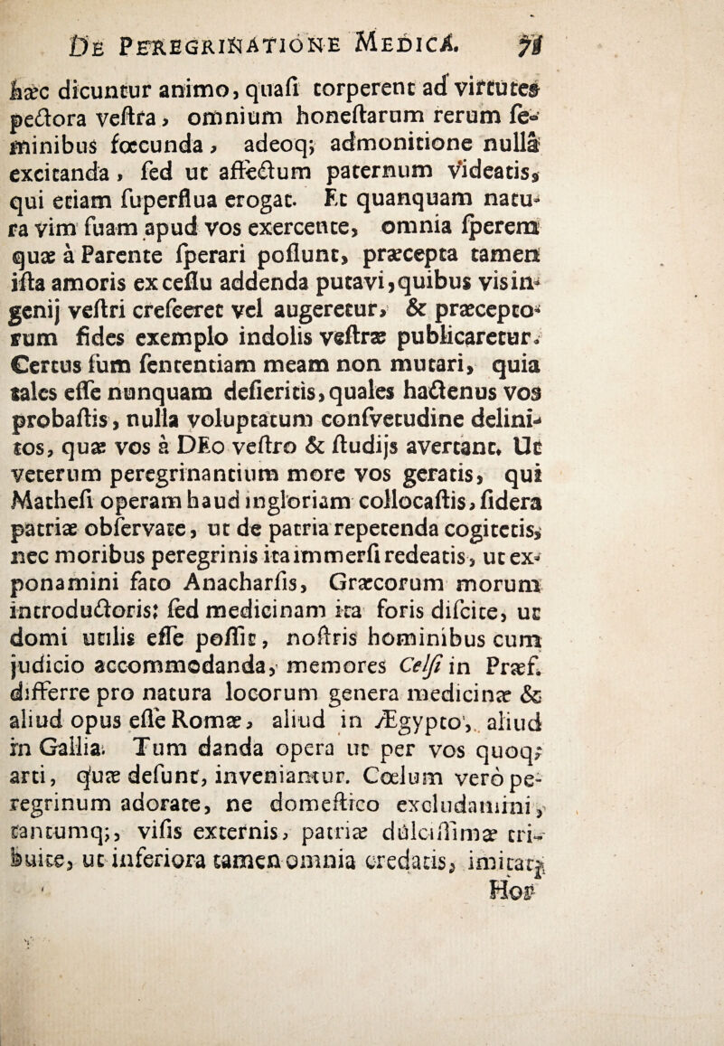 Jbec dicuntur animo, quali torperent acf virtute© pedora veftra, omnium honeftarum rerum fe¬ minibus facunda , adeoq; admonitione nulla; excitanda, fed ut affedum paternum v*ideatiss qui etiam fuperflua erogat. F-t quanquam natu» ra vim fuam apud vos exercente, omnia iperena quae a Parente iperari poflunt, praecepta tamen ifta amoris exceflu addenda putavi» quibus vis in» genij veitri crefeeret vel augeretur, & praecepto» rum fides exemplo indolis veftrae publicaretur» Certus ium fententiam meam non mutari, quia sales effe nunquam defieritis,quales hadenus vos probaltis, nulla voluptatum confvecudine delini» tos, quae vos a DEo veftro & ftudijs avertant, Uc veterum peregrinandum more vos geratis, qui Matheii operam haud ingloriam collocaftis> fidera patriae obfervate, ut de patria repetenda cogitetis* nec moribus peregrinis itaimmerii redeatis , ut ex» ponamini fato Anacharfis, Graecorum morum incrodudoris; fed medicinam ita foris difcite, uc domi utilis effe poflit, noftris hominibus cum judicio accommodanda, memores Celfiin Praef, differre pro natura locorum genera medicinae & aliud opus efleRomae, aliud in /Egypto, aliud fn Gallia; Tum danda opera uc per vos quoq; arti, qfuje defunt, inveniamur. Coelum vero pe¬ regrinum adorate, ne domeftrco excludamini,' tantumq;, vifis externis, patriae dtilciffimae tri¬ buite, ut inferiora tamen omnia credatis» imitat»