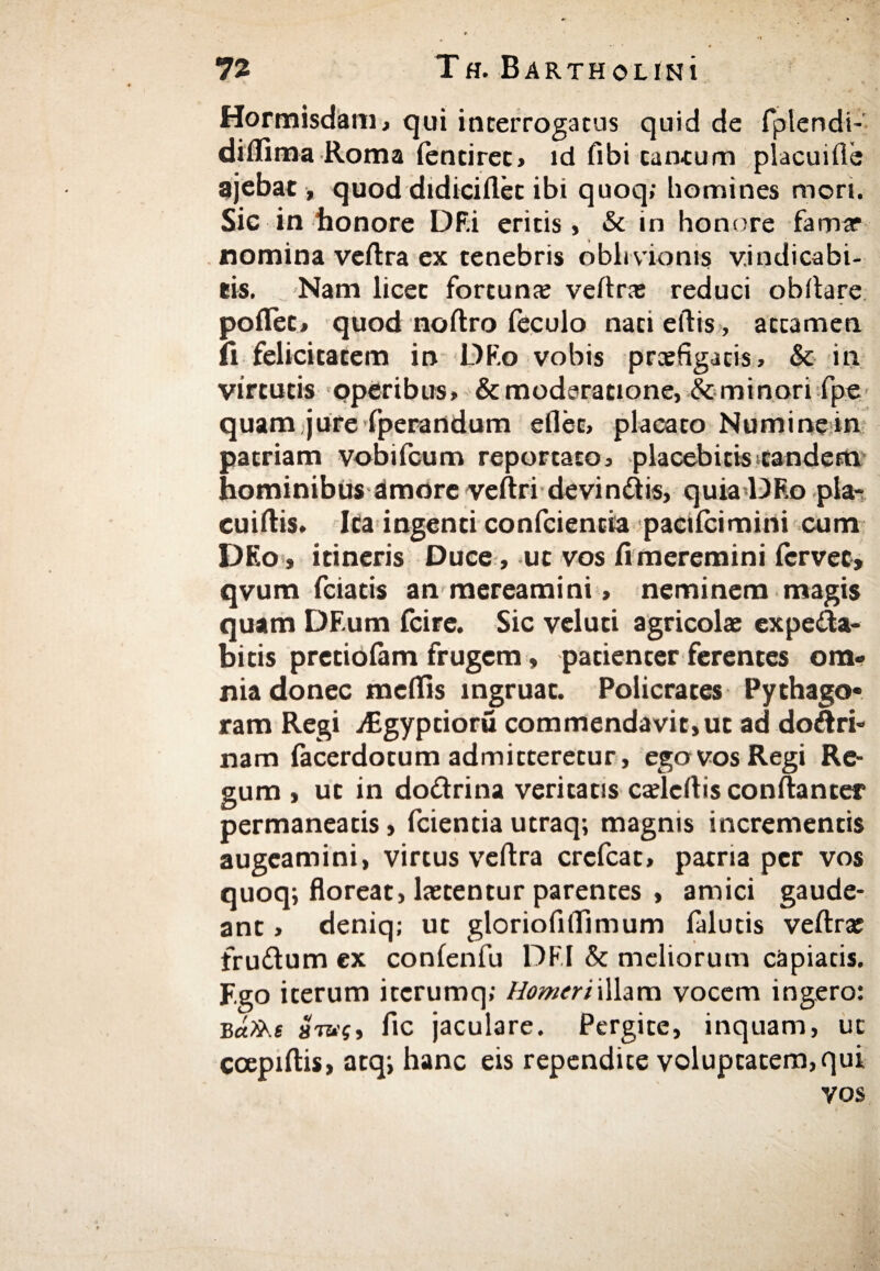 Hormisdam, qui interrogatus quid de fiplendi- diflima Roma ientiret, id fibi cantum placuiile ajebat, quod didiciflet ibi quoq» homines mori. Sic in honore DF.i eritis» & in honore fama· nomina veftra ex tenebris oblivionis v.indicabi- eis. Nam licec fortuna: veftra: reduci obftare poflet, quod noftro feculo nati eftis, attamen ii felicitatem in DEo vobis praefigatis» & in virtutis operibus» & moderatione,&minori fpe quam jure fperandum eflec, placato Numine in patriam vobifcum reportato, placebitisstandem hominibus amore veftri devindis, quia DRo pla- cuiftis. Ita ingenti conficientia pacticimini cum DEo, itineris Duce, ut vos fi meremini iervet, qvum ficiatis an mereamini, neminem magis quam DF.um icire. Sic veluti agricolae expeita- bitis pretioiam frugem, patienter ferentes om¬ nia donec meftis ingruat. Policrates Pythago· ram Regi iEgyptioru commendavit, ut ad dodri- nam fiacerdotum admitteretur, ego vos Regi Re¬ gum , ut in dodrina veritatis cadcftis conftanter permaneatis, ficientia utraq; magnis incrementis augeamini, virtus veftra creficat, patria per vos quoq; floreat, laetentur parentes , amici gaude¬ ant » deniq; ut gloriofiftimum ialutis veftrae frudum ex conienfiu DF.I & meliorum capiatis. F.go iterum iccrumq; Homeri illam vocem ingero: Β«2λί ara?, fic jaculare. Pergite, inquam, ut ccepiftis, atq; hanc eis rependite voluptatem,qui vos