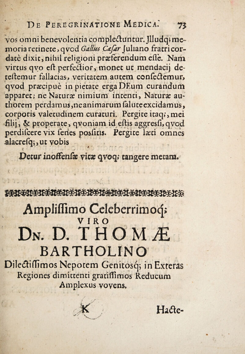 }r ^ «. % ;i' J, vos omni benevolentia complebuntur. Jlludqsme- xnoria retinete, qvod Gatius C&far) uliano fratri cor- date dixit, nihil religioni praeferendum eile. Nam virtus qvo eft perfebior, monet ut mendacij de- teftemur fallacias, veritatem autem confedemur, qvod praecipue in pietate ergaDEum curandum apparet; ne Naturae nimium intenti, Naturae au- thorem perdamus,neanimarumialuteexcidamus, corporis valetudinem curaturi. Pergite itaq;, mei filij, & properate, qvoniam id eftis aggresfi,qvod perdifcere vix feries posiitis. Pergite laeti omnes alacrefq;,ut vobis \ * ■ * - . - t ~ «· - 9 ··.« ■ -V .· . . Detur inoffenfas vita: qvoq; tangere metam. Ampliffimo Celeberrimoq; Dn. d. t h o m je BARTHOLINO Dilediffimos Nepotem Genitosq; in Exteras Regiones dimittenti gratiifimos Reducum Amplexus vovens, v 'X ' > Ha<be-