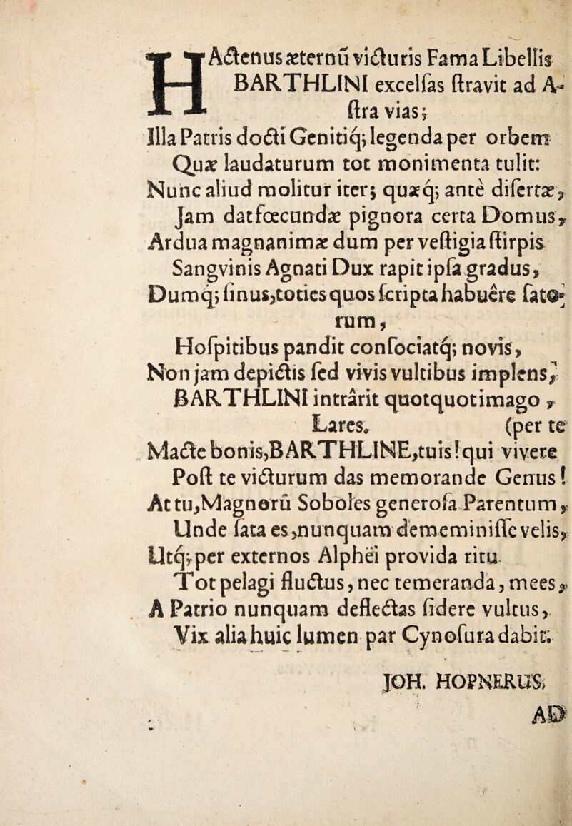 1 ■ η BARTHLINI excellas ftravit ad A- ftravias; Illa Patris do<51i Genitiq; legenda per orbem Qua? laudaturum tot monimenta tulit: Nunc aliud molitur iter; quaq; ante difertae. Jam datfoecundie pignora certa Domus? Ardua magnanimae dum per veftigia ftirpis Sangvinis Agnati Dux rapit ipia gradus, Dumq; iinus,toties quos icripcahabuere Fato* rum, Hofpitibus pandit confociatcj; novis, Non jam depilis ied vivis vultibus implens^ BARTHLINI intrarit quotquotimago ? Lares» (per te Ma&ebonisjBARTHLINE,tuis!qui vivere Poft te vi&urum das memorande Genus! Attu,Magnoru Soboles generoia Parentum, Unde iata es,nunquam dememiniffe velis, Utqrper externos Alphei provida ritu Tot pelagi fludlus, nec temeranda, mees * A Patrio nunquam defle&as fidere vultus, Vix aliahuic lumen par Cynofuradabit; » IOH. HOPNERUS, . ' · *·;