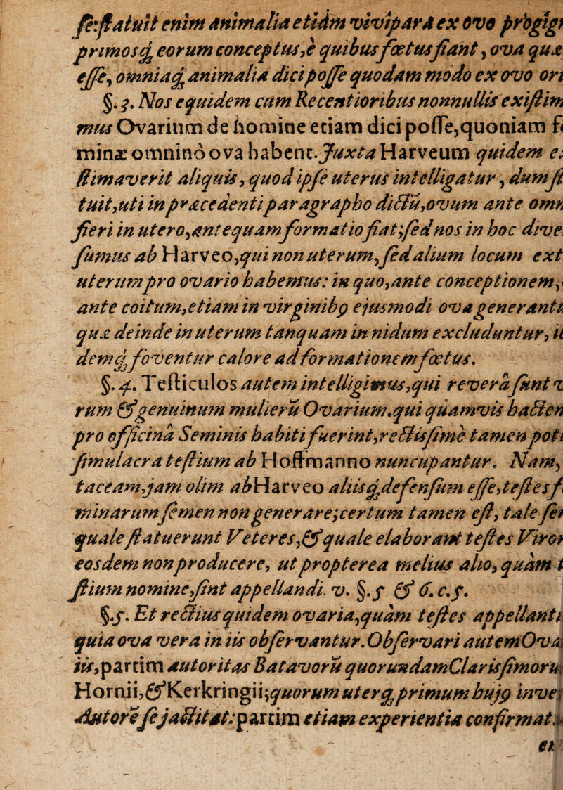fefiatuit enim mmalu* etidm •vivipara ex ove prbgtgi prtmosefc eorum conceptus,e quibus foetusfiant, ova qua ejfe, omnia^ animalia dicipoffe quodam modo ex ovo ori §.?. Nos equidem cum Kecentioribus nonnullis exiftm mus Ovarium de domine edam dici pofle,quoniam fi mina: omnino ova babent.^xtaHarveum quidem e. (limaverit aliquis, quodipfe uterus intelligatur, dumfi tuit,utiin pracedentiparagrapho diBu,ovum ante omt. fieri in ut erodant equamformatiofiatfed nos in hoc dive fumus Hatv e o ,qui non uterum,fedalium locum cxt uterumpro ovario habemus: in quo,ante conceptionem, ante coitum,etiam in virginibp ejusmodi ova generanti qua deinde in uterum tanquam in nidum excluduntur, ii dema,foventur calore ad formationem foetus. §. q.. Tefticulos autem intelhgimus.qui reverafknt i rum & genuinum mulier it Ovarium.qui quamvis haBen pro officina Seminis habitifuerint,reBisfime tamen poti fjmulacra tefiium ab HofFmanno nuncupantur. Nam, taceamjam olim abWztvzo altisqdefenfitm effe,tefiesf minarttmfimennongenerare;certum tamen ejt, talefhi qualeJ.latuerunt Veteres,&quale elaborant teftes Viroi eosdem non producere, ut propterea melius alio, quam i Jlium nomine,Jint appellandi, v. §./ 6. c.f. §./. Et re Bius quidem ovaria,quam tefies app e danti quia ova vera in iis obfervantur. Obfervari autemOva i*r,partim autoritas Batavoru quorundamClarisfimoru Horninf^Kerkringi i \quorum uterq3 primum bujg bivet AntorefejaBitat:pa.nim etiam experientia confirmat,*