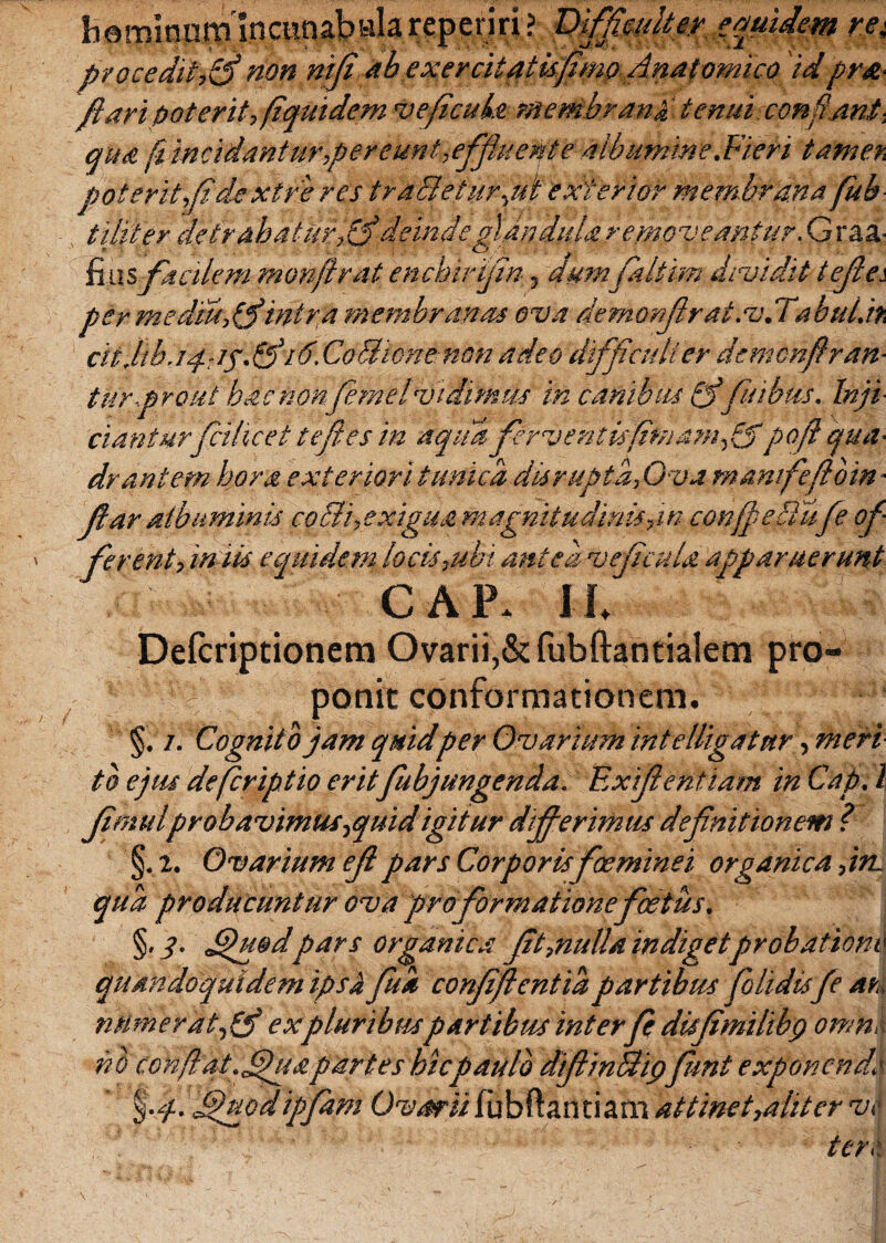 h q minum !n cunab ala rep eriri ? Difficulter equidem re{ proceditis non nifi'ahex er citatis fimo Anatomico id prst- fi ari poterit, fiquidem <ve ficula membrana tenui conf'ant ■ qua pincidanturper eunt,,effluent e albumine .Fieri tamen poterit,fi de xtre res trarietur,ul exterior membrana fub tititer detrahatur,&deinde glAndula removeantur. G raa- $iw%faedem monftrat enchirifin, dum faltfm dividit tefiei per medm,fi'intra membranas ova demonfirat.v.Tabul.h citjib.iqgg.fiid. CoBione non adeo difficulter demchftran- turprout hac nonfemelvidimus in canibus fi' fiidjtis. Inji¬ cianturfcihcet tejies in aqua fervent is fini am/$poft qua¬ drantem hora exteriori tunica dis rupta, Ova manifefloin- far albuminis corii, exigua magnitudinis,in conferiisfe of¬ fer -ent, iniis equidem locis,ubi antea ve ficula apparuerunt GAP. II Defcriptionem Ovarii,& fubftantialem pro» - 'v v'f ' ponit conformationem. §. i. Cognito jam quid per Ovarium intelligatur -,meri tb ejus deferiptio eritfubjungenda. Exifentiam in Cap. 1 fimulprobavimus,quid igitur differimus definitionem ? §. 2. Ovarium eflpars Corporis foeminei organica ,in. qua producuntur ova pro formatione foetus. §,/. Jpu&dpars organica fit,nulla indiget probatione quandoquidem ipsi fit* confifientia partibus folidisfe an numerat, fi expluribttspartibus inter fe dufimilibg omne nb confiat, fua partes hic paulo difiinBipfiunt exponende %f. JduQdipfam Ovarii fubftantiam attinet,alit er vi* tere