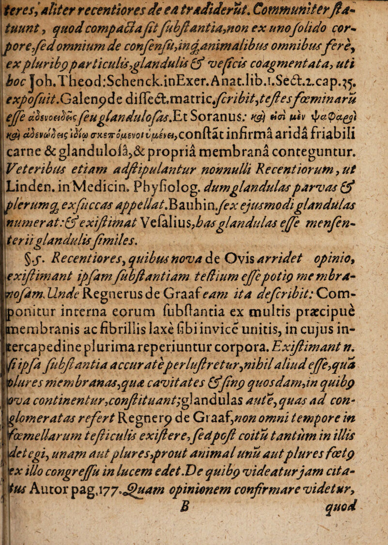 ter esi aliter recentiores de ea tradiderut. Communiterfla- tuunt, quodcompaffia(it fubfiantia,non ex uno(olido qor- porefedomnium de confienfihin^animalibus omnibusfierey expluribg particulis,glandulis (f 'vescis coagmentata, uti i»(7£,|oh.Theod:Schenck.inExer.Anat.lib.!.Se(5l.z.cap.^. expofilii dl^dt.vazxxlcfcribitpefiesfioeminaru # e.hvoab'Mfeuglandulofias^a. Soranus: rdi u*v 4jaPaes't Kpt i^<ao-xs7ro'«svo»tJjW£>«,conftat infirmaarida friabili carne & g!andulola,&propria membrana conteguntur. Veteribus etiam addipulantur nonnulli Recentiorum, ut Linden. inMedicin. Pbyfiolog. dum glandulas parvas Qf plerum^ ex (liceas appellat.J$au\\\n fex ejusmodi glandulas munierat: & exi (limat Vzfa\i\\i,basglan didas effe menfien- §.j. Recentiores, quibus nova de Ovis arridet opinio, ■exifiiniant ipfiamfubfiantiam te dium effe potit) me mbra- Tiofam,Unde Regnerus de Graafeam ita deficnbit: Com- jponitur interna eorum fubflantia ex multis prateipue (membranis ac fibrillis laxe fibiinvice unitis, in cujus in- jtercapedine plurima reperiuntur corpora. Exifiimant n. (i ipfa fubfiantia accurateperlufiretur,nihil aliud effe,qua toliires membranaSiqua cavitates CjJwq quosdam,in quibp &va continentur,conffituant;fandu\2.s aude, quas ad con¬ glomeratas reffert Regnerp de Graaf\non omni tempore in (ioemeUarum tefiiculis exiflere,fe<ipGfi coitu tantum in iUis detegi, unapi autplures,prout animalunu autpluresfcetg ex illo congreffu in lucem e det.De quibp videatur jam cita¬ tus Autor pag.iyj.Jjluam opinionem confirmare videtur, i - B quod