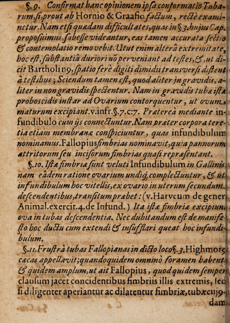 %p. Confirmat hanc opinionem ipfia conformatio Tuba-* rumfiprout ab Hornio & GraafiofaBum, reBeexami-\ netur.Nam etfiquadam difficultates,quas in §3,hujus Cap., propofiliimus fibefie 'uideantur, eas tamen accurata JeBto (ficontemplatio remo vebit.Utut enim altera extremitate, hoc e fi,fubflantia duriori noperveniant ad te fi es,(fi,ut di-' cit Bartholi x\<pfpatio fere digiti dimidiitransverfi dfient a tefiibusj Sciendum tamen.e fi, quodalit er jngravidis, a-. liter in non gravidisJfi e cientur. Nam in gravidis tubaifld. proboscidis indar ad Ovarium contorquentur, ut ovurrLa t maturum excipiant, v.i nfr. §.7.c.y. Traterea mediante in-. fundibulo cum ys conneBuntur.Nam prat er corpora tere¬ tia etiam membrana confpiciuntur, quas infundibulum nominamus NdXofmsfimbrias nominavit,quia pannorum attritorum/eu incifirumfimbrias quafireprafentant. %.io. Ifiafimbrtajunt veluti Infundibulum in Gallinis % nam eadem ratione ovarium undi<fi comple Buntur ,(fi ut\ infundibulum hoc vitellis, ex ovario in uterumfecundum. deficendentibus,tranfitumprabet: (v.Harveum de generi, Animal.exercit.4.de Infund.) Ita ifiafimbria excipium., ova in tubas dejcendentia. Nec dubitandum eft de man fe do boc duBu cum extendi (fi infiffiari queat hoc infundis buliim. | %.ii.Frufira tubas Fallopianasin diBo /0rtf§._?,Highmor<; cacas appellavitquandoquidem omnino foramen habent a (fi quidem amplum,ut ait Fallopius, quod quidemfiempen claufum jacet concidentibus fimbriis illis extremis, ledi Ii diligenter aperiantur ac dilatentur fimbriae, tubaecujy, daitii