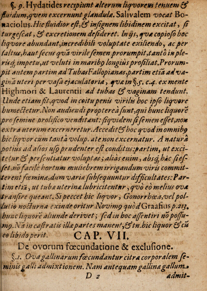 p. Hydatides recipiunt Alterum liqvorem tenuem & fiuidum,qvem excernuntglandula. Sali valem vocat Bo- «aciolus.Hic fluidior efi,(finfignem libidinem excitat, fi turgefcat, & ex cretionem de fi der et. In ijs, qva copiofo boc liqvor e abundant,incredibili voluptate exiliendo, ac per (alitu, bautfecus qva virile femen prorumpit,tanto in ple¬ ris^ impetu,ut ve luti inmaribp longiuspro fi liat. Prorum - pit autem partim ad TubasFallopianas,partim etia ad va¬ gina ut en pervafa ejaculatoria, qva in §.f. c.<f. ex mente Highmori & Laurentii ad tubas (f vaginam tendunt. Unde etiamft.qvod in coitu penis virilis boc ipfo liqvor e bumeSletur.Non audiendiproptered funt,qui hunc liquore pro femine prolifico venditant:fiqvidemfi femen effet,non extra uterum excerneretur.Acceditfjbocqvodinomnibp bic liqvor cum tanta volup. at e non excernatur. A natura potius ad alios ufp prudenter efl condi tus:partim, ut exci¬ tetur o perfntiatur voluptas; alias enim, ab sci hic fi ef fet,no facile hortum mutiebrem irrigandum viris commit¬ terent fcemina,dum variafibfequuntur difficultates:?ar¬ ti m etii, ut tuba uterina lubricitentnr, qvb eo melius ova tranfire queant. Si peccet hic liqvor, Gonorrhcea,velpol¬ lutio nochtrna exinde oritur.Novmnj quodGraafiusp.2i]% hunc liquore aliunde derivet; fed in boc ajfentiri nopoffu- \tnp.Ndin cajlratis illapartes manent, ff tn.bicliquor (fcu ee libido perit. C A P* VII» Dc ovorum foecundatione & exclufione. ■ §./. Ovagallinarumf j minis galli admixtionem bscundantur citra corporalem fe- . Nam antequam gallina gallum*