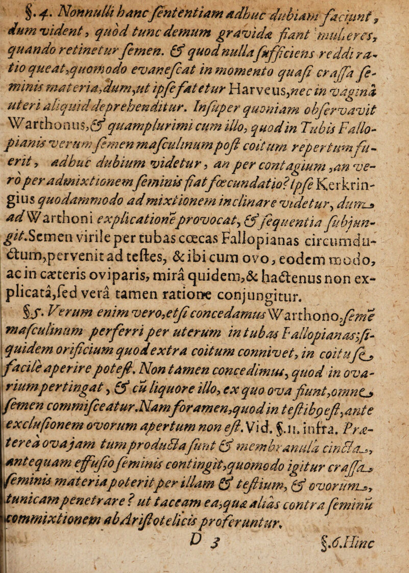 Nonnulli hanc fentcntiam adhuc dubiam faciunt, dum vident, quod tunc demum gravida fiant fuuheres, quando retinetur femen. quod nullafuffi'ciens reddi ra¬ tio queat,quomodo evanefcat in momento quaf crajfa fe¬ minis materiafdum,ut ipfefatetur Harveu s,nec in fagini uteri aliquid deprehenditur. Infuper quoniam obfer vavit Warthomis,®* quamplurimi cum illo, quod in Tubis Fallo- pianis •verum femen mafiulmumpofi coitum repertum fu¬ erit , adhuc dubium videtur, an per contagium ,an ve¬ ro per admixtionemfeminis fatfoecundatio? ipfe Kerkriti- gi us quodammodo ad mixtionem inclinare videtur, dumc* adW arthoni explicatione provocat, & fequentia fubjun- git.Semen virile per tubas coecas FalJopianas circumdu- <frum,p er venit ad tefies, & ibi cum ovo , eodem modo» ac in exteris oviparis? mira cjuidero?& ha£tenus non ex¬ plicata, fed vera tamen ratione conjungitur. %S- Fierum enim vero,etf concedamusWtLYtkotioJeme mafcuUnum perferri per uterum intubos lallopianarfi- quidem orificium quo dextra coitum connivet, in coitufj, facile aperirepotefi. Non tamen concedimus, quod in ova¬ riumpertingat, fij* cu liquore illo, ex quo ova fiunt,omnts> 'femen commfce atur .Namforamen,quodin teflibci ef,ante exclufionem ovorum apertum non ef. Vid. §.u. infra. Fra¬ ter e a ova jam tumproduBafunt ff membranula cinfia^,, antequam efufiofeminis contingit,quomodo igitur crajpu feminis materia poterit per illam & tefiium, ovorum.?, tunicam penetrare ? ut taceam ea,quaakds contrafeminis tcommixtion em ab Arifiot elicis proferuntur» D S \.6.llmc