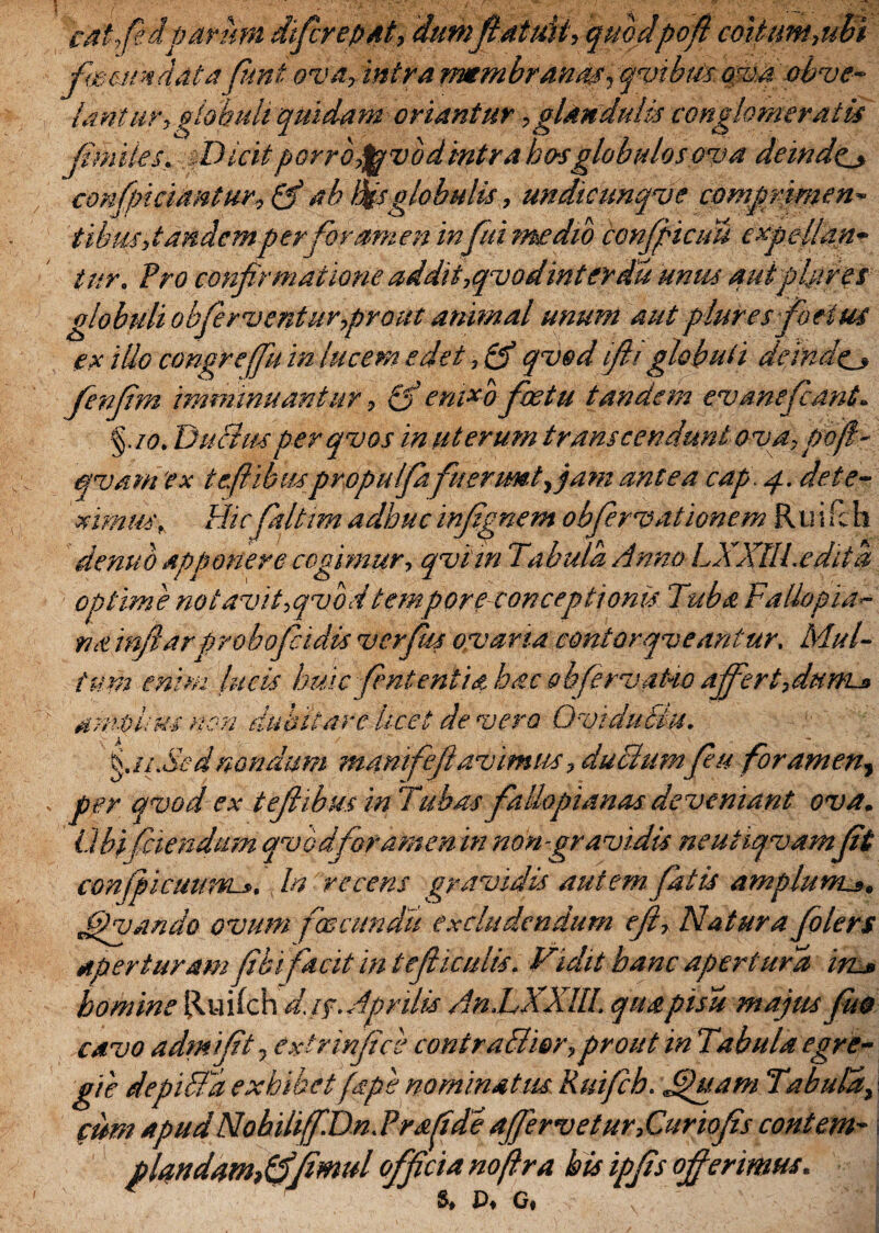 J cat,fedparum dtfirepat, dum fi atuit, quodpofi coitim,ubi fecundatafimt ova, intra membranas, qvibus. ova obve¬ lantur, globuli quidam oriantur, glandulis conglomeratis nites. sT)icitporropjuvodintra ho-sglobulos ova deinde._» confpiciantur, & ab Bis globulis, undicunqve comprimen¬ tibus, tandem per foramen infici medio confficiTu e xpfilan¬ tur. Pro confirmatione addit,qvodinter du unus aut plure s globuli obferventur prout animal unum aut plur es foetus ex illo congre (fu in lucem edet ,& qvod ifii globuli deinde» fenfim imminuantur, & enixo fetu tandem ev ane fiant. %.io. DuBmperqvos in uterum transcendunt ova, poff- ejvam 'ex teftibuspropulfia fuerunt, jam antea cap. 4. dete¬ ximus, Hicfiafiim adhuc infimem obfiervationem Ruifch denuo apponere cogimur, qviin Tabula Anno LXXtll.edita optime notavit,qvbdtempore conceptionis Tuba Fallopia- na infiarprobofiidis verfiu ovaria contorqveantur. Mul¬ tum enim lucis huic fient entia hac obfirvako affert fiunt» amplius non dubitare licet de vero Ovidublu. fis.Sed nondum manifefi avimus, duBumfiu foramen, per qvod ex tefiibus in Tubas fallopianas deveniant ova. Ubi (ciendum qvbdforamen in non-gravidis ne ut iqvam(it conjpicuum». In recens gravidis autem fatis amplum». Jipvando ovum foscundu excludendum efi, Natura folers aperturam (ibi facit in tefiiculis. Vidit hanc apertura in» homine Ruifch d.i$. Aprilis An.LXXIU. quapisu majus fuo cavo admifit, extrinfice contraBier, prout in Tabula egre¬ gie depiBa exhibet (ape nominatus. Ruifih. £)uam Tabula, cum apudNobihf.Dn.Prafde aff'ervetur,Curiofis contem- piandam* ffjimul officia nofra his ipfis offerimus. ^ 4O T^V ^ I S, P, G,