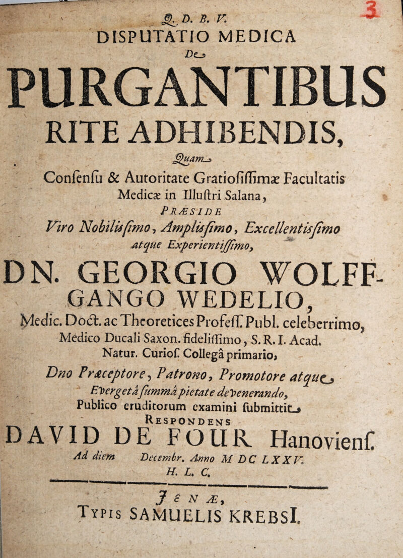 S^d. b. r. DISPUTATIO MEDICA Z)£_j> 3 PURGANTIBUS RITE ADHIBENDIS, | / > jQuam-s> Conlenfu & Autoritate Gratiofiflimae Facultatis Medies in Illuftri Salana , Pr&side X - - Viro Nobilisfimo, Amplisjimo, Excellentis (imo Mque Experientijfimo, DN. GEORGIO VOLFF- GANGO WEDELIO, Medie. Dod. ac Theo retices ProfelFPubl. celeberrimo, Medico Ducali Saxon, fideliffimo, S. R. I. Acad. Natur. Curiof Collega primario* Dno Pr&ceptore, Patrono, Promotore atqut^ Emerget afummd pietate defenerando. Publico eruditorum examini fubmittitL» Respondens DAVID DE FOUR. Hanovieni: Ad dtem Becembr. Amo M DC LX XV, H. L. C. 3 £ N M, Typis SAMUELIS KREBSl.